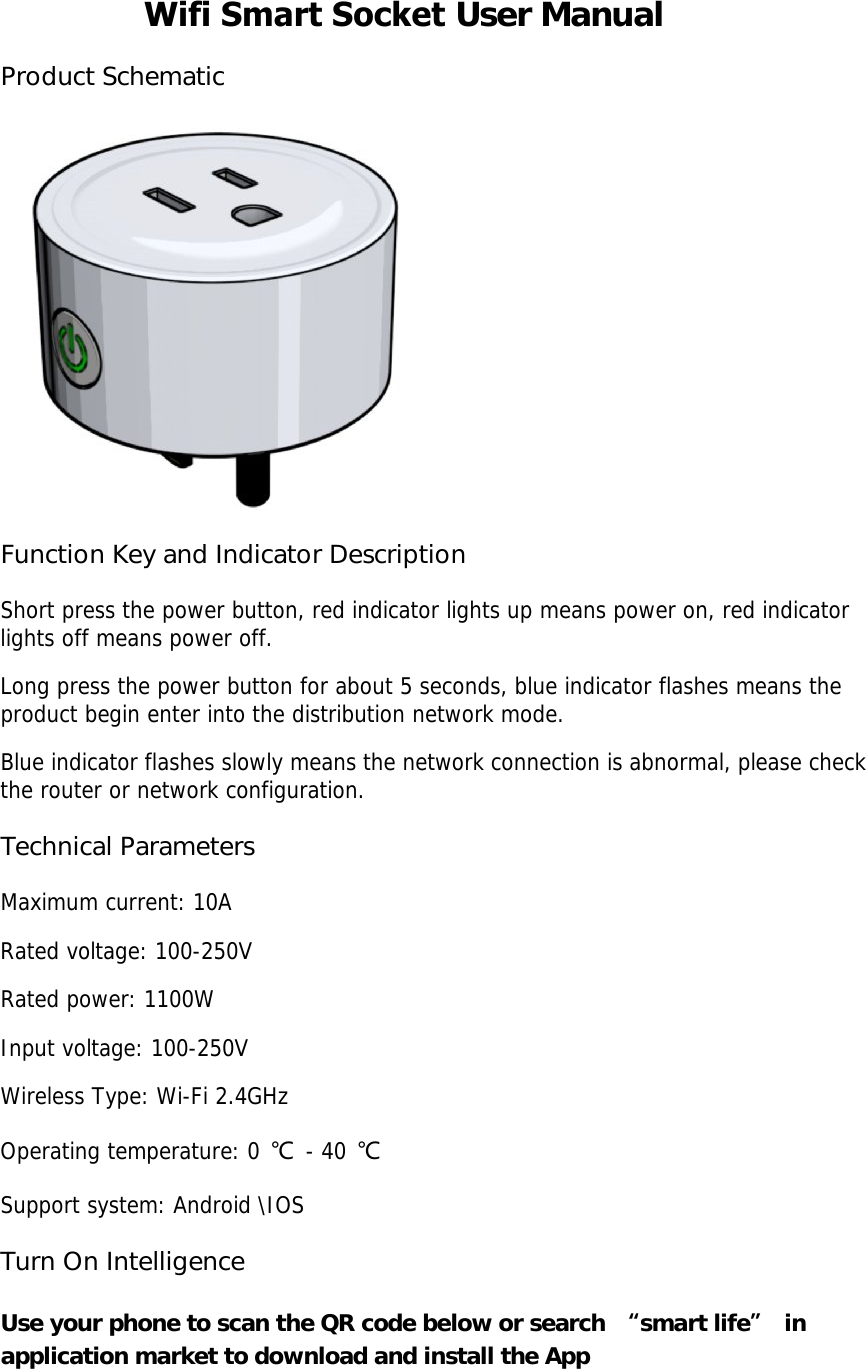 Wifi Smart Socket User Manual Product Schematic Function Key and Indicator Description Short press the power button, red indicator lights up means power on, red indicator lights off means power off. Long press the power button for about 5 seconds, blue indicator flashes means the product begin enter into the distribution network mode. Blue indicator flashes slowly means the network connection is abnormal, please check the router or network configuration. Technical Parameters Maximum current: 10A Rated voltage: 100-250V Rated power: 1100W Input voltage: 100-250V Wireless Type: Wi-Fi 2.4GHz Operating temperature: 0 ℃ - 40 ℃ Support system: Android \IOS Turn On Intelligence Use your phone to scan the QR code below or search  “smart life” in application market to download and install the App 