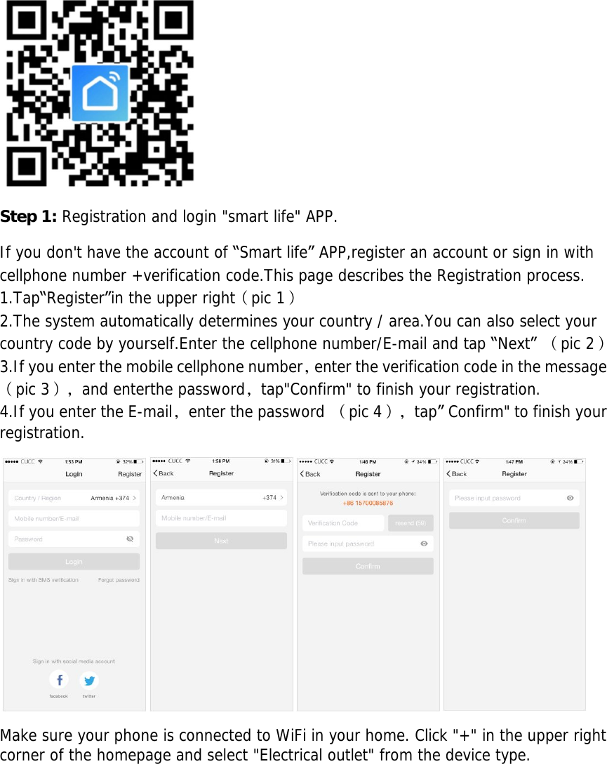         Step 1: Registration and login &quot;smart life&quot; APP.  If you don&apos;t have the account of “Smart life” APP,register an account or sign in with cellphone number +verification code.This page describes the Registration process. 1.Tap“Register”in the upper right（pic 1） 2.The system automatically determines your country / area.You can also select your country code by yourself.Enter the cellphone number/E-mail and tap “Next” （pic 2） 3.If you enter the mobile cellphone number，enter the verification code in the message（pic 3），and enterthe password，tap&quot;Confirm&quot; to finish your registration. 4.If you enter the E-mail，enter the password （pic 4），tap” Confirm&quot; to finish your registration.  Make sure your phone is connected to WiFi in your home. Click &quot;+&quot; in the upper right corner of the homepage and select &quot;Electrical outlet&quot; from the device type. 