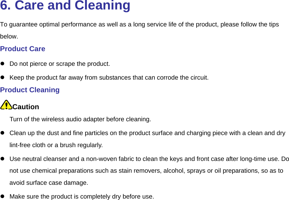  6. Care and Cleaning To guarantee optimal performance as well as a long service life of the product, please follow the tips below.  Product Care   Do not pierce or scrape the product.     Keep the product far away from substances that can corrode the circuit.   Product Cleaning Caution Turn of the wireless audio adapter before cleaning.     Clean up the dust and fine particles on the product surface and charging piece with a clean and dry lint-free cloth or a brush regularly.     Use neutral cleanser and a non-woven fabric to clean the keys and front case after long-time use. Do not use chemical preparations such as stain removers, alcohol, sprays or oil preparations, so as to avoid surface case damage.     Make sure the product is completely dry before use.    