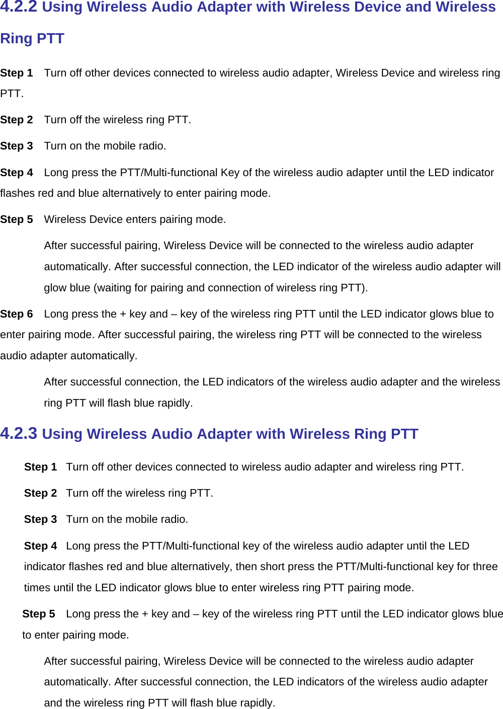  4.2.2 Using Wireless Audio Adapter with Wireless Device and Wireless Ring PTT Step 1  Turn off other devices connected to wireless audio adapter, Wireless Device and wireless ring PTT.  Step 2  Turn off the wireless ring PTT.   Step 3  Turn on the mobile radio.   Step 4  Long press the PTT/Multi-functional Key of the wireless audio adapter until the LED indicator flashes red and blue alternatively to enter pairing mode.   Step 5  Wireless Device enters pairing mode.   After successful pairing, Wireless Device will be connected to the wireless audio adapter automatically. After successful connection, the LED indicator of the wireless audio adapter will glow blue (waiting for pairing and connection of wireless ring PTT).   Step 6  Long press the + key and – key of the wireless ring PTT until the LED indicator glows blue to enter pairing mode. After successful pairing, the wireless ring PTT will be connected to the wireless audio adapter automatically.   After successful connection, the LED indicators of the wireless audio adapter and the wireless ring PTT will flash blue rapidly.   4.2.3 Using Wireless Audio Adapter with Wireless Ring PTT Step 1  Turn off other devices connected to wireless audio adapter and wireless ring PTT.   Step 2  Turn off the wireless ring PTT.   Step 3  Turn on the mobile radio.   Step 4  Long press the PTT/Multi-functional key of the wireless audio adapter until the LED indicator flashes red and blue alternatively, then short press the PTT/Multi-functional key for three times until the LED indicator glows blue to enter wireless ring PTT pairing mode.   Step 5  Long press the + key and – key of the wireless ring PTT until the LED indicator glows blue to enter pairing mode.   After successful pairing, Wireless Device will be connected to the wireless audio adapter automatically. After successful connection, the LED indicators of the wireless audio adapter and the wireless ring PTT will flash blue rapidly.   