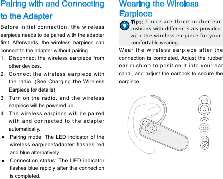 Pairing with and Connecting to the AdapterBefore initial connection, the wireless earpiece needs to be paired with the adapter rst. Afterwards,  the  wireless  earpiece can connect to the adapter without pairing. 1.  Disconnect the wireless earpiece from other devices. 2.  Connect the wireless earpiece with the radio. (See Charging the Wireless Earpiece for details)3.  Turn on the radio, and the wireless earpiece will be powered up. 4.  The wireless earpiece will be paired with and connected to the adapter automatically.  ●Pairing mode: The LED indicator of the wireless earpiece/adapter flashes red and blue alternatively.  ●Connection status: The LED indicator ashes blue rapidly  after the connection is completed. Wearing the Wireless EarpieceTips: There  are  three  rubber  ear cushions with  different  sizes provided with  the  wireless earpiece for your comfortable wearing. Wear the wireless earpiece after the connection is completed. Adjust the rubber ear cushion to position it into your ear canal, and adjust the earhook to secure the earpiece.   