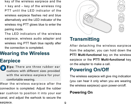 9key of the wireless earpiece and the + key and – key of the wireless ring PTT until the LED indicator of the wireless earpiece flashes red and blue alternatively and the LED indicator of the wireless ring PTT glows blue to enter the pairing mode.   The LED indicators of the wireless earpiece, wireless audio adapter and wireless ring PTT ash blue  rapidly after the connection is completed. Wearing the Wireless EarpieceTips:  There  are  three  rubber  ear  cushions with  different  sizes provided with  the wireless  earpiece for your comfortable wearing. Wear the wireless earpiece after the connection is completed. Adjust the rubber ear cushion to position it into your ear canal, and adjust the earhook to secure the earpiece.   Transmitting After detaching the wireless earpiece from the adapter, you can hold down the PTT/ Multi-functional key on the wireless earpiece or the PTT/ Multi-functional key on the adapter to make a call. Powering On/OffThe wireless earpiece will give ring indication (you can hear it only when you are wearing the wireless earpiece) upon power-on/off. Powering On