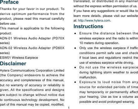 1PrefaceThanks for your favor in our product. To derive optimum performance from the product, please read this manual carefully before use. This manual is applicable to the following product: ADN-01 Wireless Audio Adapter (PD70X series)ADN-02 Wireless Audio Adapter (PD60X series)ESW01 Wireless EarpieceDisclaimerHytera Communications Corporation Limited (the Company) endeavors to achieve the accuracy and completeness of this manual, but no warranty of accuracy or reliability is given. All the specifications and designs are subject to change without notice due to continuous technology development. No part of this manual may be copied, modied, translated, or distributed in any manner without the express written permission of us. If you have any suggestions or would like to learn more details, please visit our website at: http://www.hytera.com. Instructions ●Ensure the distance between the wireless earpiece and the radio is within 10 meters during operation.  ●Only  use  the  wireless  earpiece  if  trafc conditions permit safe use and check if local laws and regulations restrict the use of wireless earpiece while driving.  ●Do not use the wireless earpiece during lightning storm weather to avoid malfunction.  ●Exposure to loud noise from any source for extended periods of time may temporarily or permanently affect your hearing. Use as low a volume as possible and avoid prolonged wearing. 