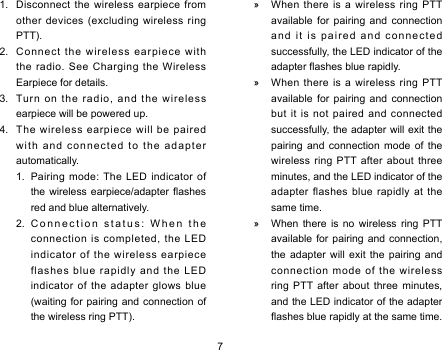 7 »When  there  is  a  wireless  ring  PTT available  for  pairing  and  connection an d  i t  i s  pa i re d  a nd  c o nn ec t ed successfully, the LED indicator of the adapter ashes blue rapidly.  »When  there  is  a  wireless  ring  PTT available  for  pairing  and  connection but  it  is  not  paired  and  connected successfully, the adapter will exit the pairing  and  connection  mode  of  the wireless  ring  PTT  after  about  three minutes, and the LED indicator of the adapter  flashes  blue  rapidly  at  the same time.  »When  there  is  no  wireless  ring  PTT available for  pairing  and connection, the  adapter  will  exit  the  pairing  and connect ion  mode  of  the  wireless ring  PTT after  about  three  minutes, and the LED indicator of the adapter ashes blue rapidly at the same time.1.  Disconnect the wireless earpiece from other devices (excluding wireless ring PTT). 2.  Connect the wireless earpiece with the radio. See Charging the Wireless Earpiece for details.3.  Turn on the radio, and the wireless earpiece will be powered up. 4.  The wireless earpiece will be paired with and connected to the adapter automatically. 1.  Pairing mode: The LED indicator of the wireless  earpiece/adapter  ashes red and blue alternatively. 2. Connection status: When the connection is completed, the LED indicator of the wireless earpiece flashes blue rapidly and the LED indicator of the adapter glows blue (waiting for pairing and connection of the wireless ring PTT). 