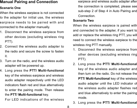 8Manual Pairing and ConnectionScenario OneWhen the wireless earpiece is not connected to the adapter for initial use, the wireless earpiece needs to be paired with and connected to the adapter manually. 1.  Disconnect the wireless earpiece from other devices (excluding wireless ring PTT). 2.  Connect the wireless audio adapter to the radio and secure the screw to fasten it. 3.  Turn on the radio, and the wireless audio adapter will be powered up. 4.  Long press the PTT/ Multi-functional key of the wireless earpiece and wireless audio adapter respectively until the LED indicators ash red and blue alternatively to enter the pairing mode. Then release the PTT/ Multi-functional key.   For LED indications of the wireless earpiece and wireless audio adapter after the connection is completed, please see sub-step 2 of Step 4 in Auto Pairing and Connection. Scenario TwoWhen the wireless earpiece is paired with and connected to the adapter, if you want to add or replace the wireless ring PTT, you will need to connect the wireless earpiece to the wireless ring PTT manually. 1.  Disconnect the wireless earpiece from other devices (excluding wireless ring PTT). 2.  Long press the PTT/ Multi-functional key of the wireless audio adapter and then turn on the radio. Do not release the PTT/ Multi-functional key of the wireless audio adapter until the LED indicator of the wireless audio adapter flashes red and blue alternatively to enter the pairing mode. 3.  Long press the PTT/ Multi-functional 