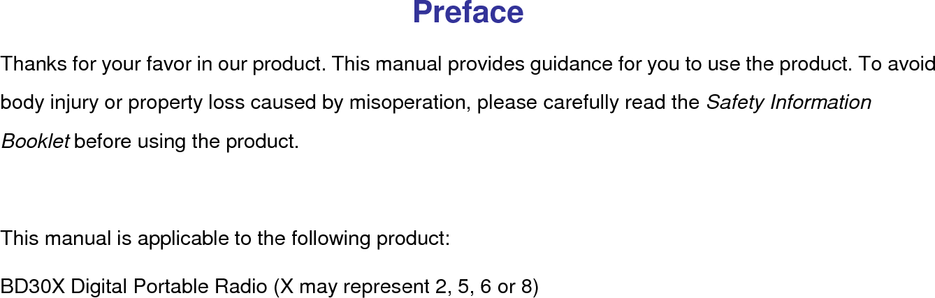  Preface Thanks for your favor in our product. This manual provides guidance for you to use the product. To avoid body injury or property loss caused by misoperation, please carefully read the Safety Information Booklet before using the product.  This manual is applicable to the following product: BD30X Digital Portable Radio (X may represent 2, 5, 6 or 8) 