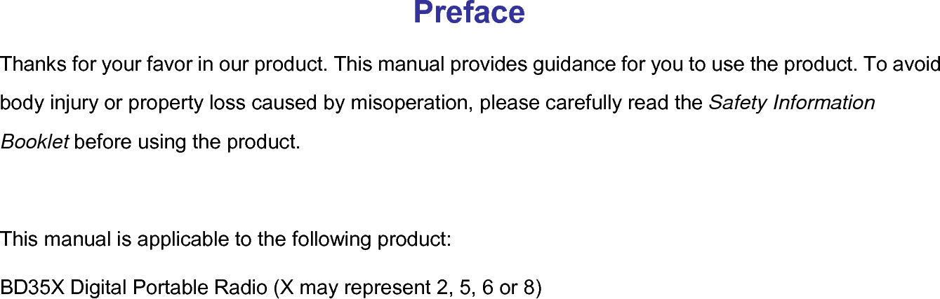 Preface Thanks for your favor in our product. This manual provides guidance for you to use the product. To avoid body injury or property loss caused by misoperation, please carefully read the Safety Information Booklet before using the product.  This manual is applicable to the following product: BD35X Digital Portable Radio (X may represent 2, 5, 6 or 8)  