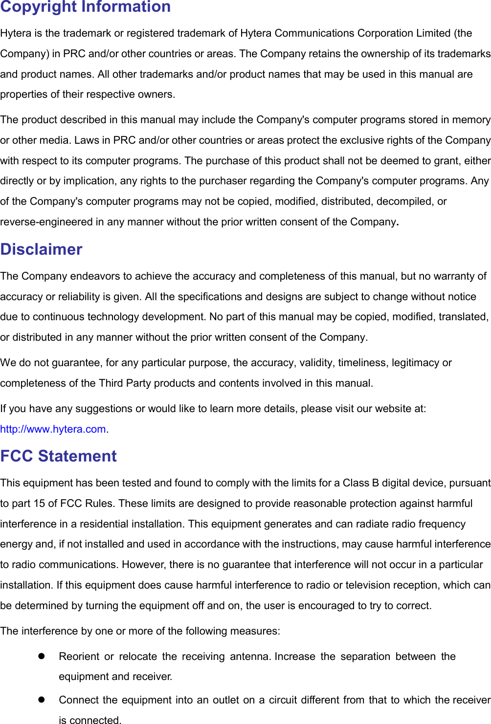  Copyright Information Hytera is the trademark or registered trademark of Hytera Communications Corporation Limited (the Company) in PRC and/or other countries or areas. The Company retains the ownership of its trademarks and product names. All other trademarks and/or product names that may be used in this manual are properties of their respective owners. The product described in this manual may include the Company&apos;s computer programs stored in memory or other media. Laws in PRC and/or other countries or areas protect the exclusive rights of the Company with respect to its computer programs. The purchase of this product shall not be deemed to grant, either directly or by implication, any rights to the purchaser regarding the Company&apos;s computer programs. Any of the Company&apos;s computer programs may not be copied, modified, distributed, decompiled, or reverse-engineered in any manner without the prior written consent of the Company. Disclaimer The Company endeavors to achieve the accuracy and completeness of this manual, but no warranty of accuracy or reliability is given. All the specifications and designs are subject to change without notice due to continuous technology development. No part of this manual may be copied, modified, translated, or distributed in any manner without the prior written consent of the Company. We do not guarantee, for any particular purpose, the accuracy, validity, timeliness, legitimacy or completeness of the Third Party products and contents involved in this manual. If you have any suggestions or would like to learn more details, please visit our website at: http://www.hytera.com. FCC Statement This equipment has been tested and found to comply with the limits for a Class B digital device, pursuant to part 15 of FCC Rules. These limits are designed to provide reasonable protection against harmful interference in a residential installation. This equipment generates and can radiate radio frequency energy and, if not installed and used in accordance with the instructions, may cause harmful interference to radio communications. However, there is no guarantee that interference will not occur in a particular installation. If this equipment does cause harmful interference to radio or television reception, which can be determined by turning the equipment off and on, the user is encouraged to try to correct. The interference by one or more of the following measures:   Reorient  or  relocate  the  receiving  antenna. Increase  the  separation  between  the equipment and receiver.   Connect the equipment into an outlet on a circuit different from that to which the receiver is connected. 