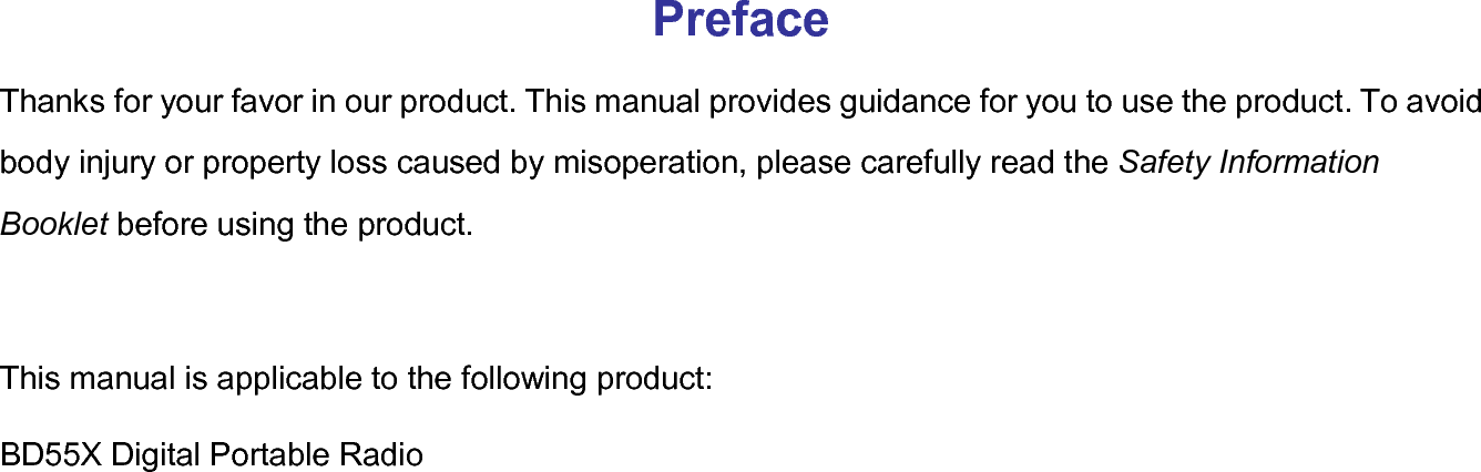  Preface Thanks for your favor in our product. This manual provides guidance for you to use the product. To avoid body injury or property loss caused by misoperation, please carefully read the Safety Information Booklet before using the product.  This manual is applicable to the following product: BD55X Digital Portable Radio   