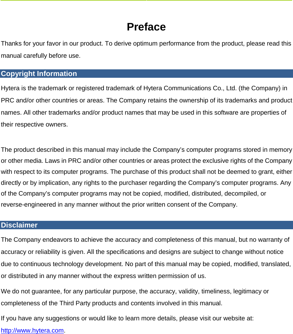    Preface   Thanks for your favor in our product. To derive optimum performance from the product, please read this manual carefully before use.   Copyright Information Hytera is the trademark or registered trademark of Hytera Communications Co., Ltd. (the Company) in PRC and/or other countries or areas. The Company retains the ownership of its trademarks and product names. All other trademarks and/or product names that may be used in this software are properties of their respective owners.  The product described in this manual may include the Company’s computer programs stored in memory or other media. Laws in PRC and/or other countries or areas protect the exclusive rights of the Company with respect to its computer programs. The purchase of this product shall not be deemed to grant, either directly or by implication, any rights to the purchaser regarding the Company’s computer programs. Any of the Company’s computer programs may not be copied, modified, distributed, decompiled, or reverse-engineered in any manner without the prior written consent of the Company. Disclaimer The Company endeavors to achieve the accuracy and completeness of this manual, but no warranty of accuracy or reliability is given. All the specifications and designs are subject to change without notice due to continuous technology development. No part of this manual may be copied, modified, translated, or distributed in any manner without the express written permission of us.   We do not guarantee, for any particular purpose, the accuracy, validity, timeliness, legitimacy or completeness of the Third Party products and contents involved in this manual.   If you have any suggestions or would like to learn more details, please visit our website at: http://www.hytera.com. 