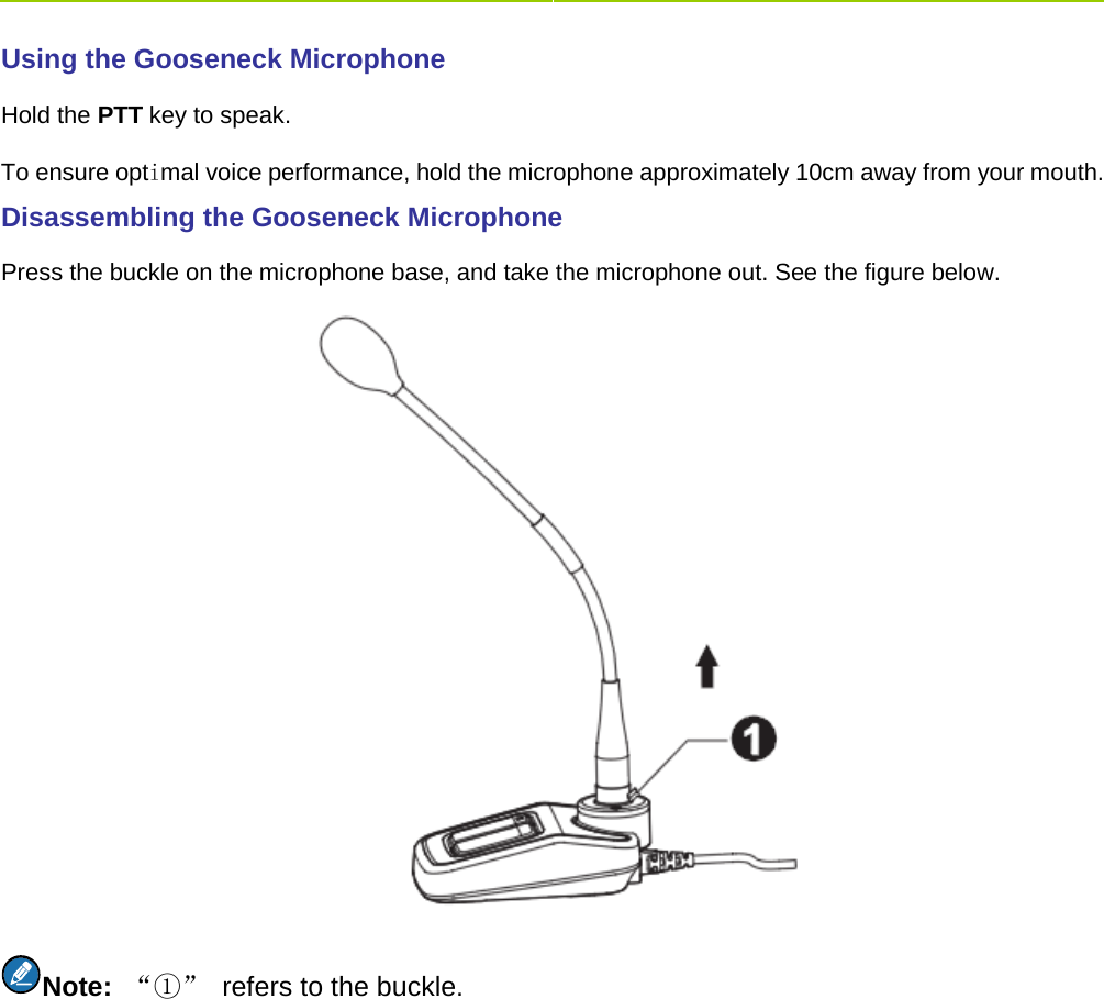    Using the Gooseneck Microphone     Hold the PTT key to speak.   To ensure optimal voice performance, hold the microphone approximately 10cm away from your mouth. Disassembling the Gooseneck Microphone   Press the buckle on the microphone base, and take the microphone out. See the figure below.    Note:  “①” refers to the buckle.   
