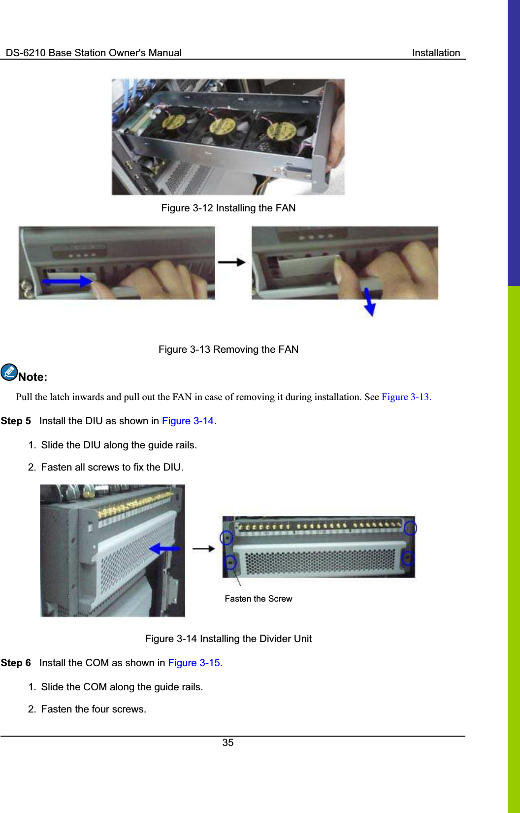 DS-6210 Base Station Owner&apos;s Manual  Installation35Figure 3-12 Installing the FAN Figure 3-13 Removing the FAN Note:Pull the latch inwards and pull out the FAN in case of removing it during installation. See Figure 3-13. Step 5  Install the DIU as shown in Figure 3-14.1.  Slide the DIU along the guide rails.   2.  Fasten all screws to fix the DIU.   Fasten the ScrewFigure 3-14 Installing the Divider Unit Step 6  Install the COM as shown in Figure 3-15. 1.  Slide the COM along the guide rails.     2.  Fasten the four screws.   