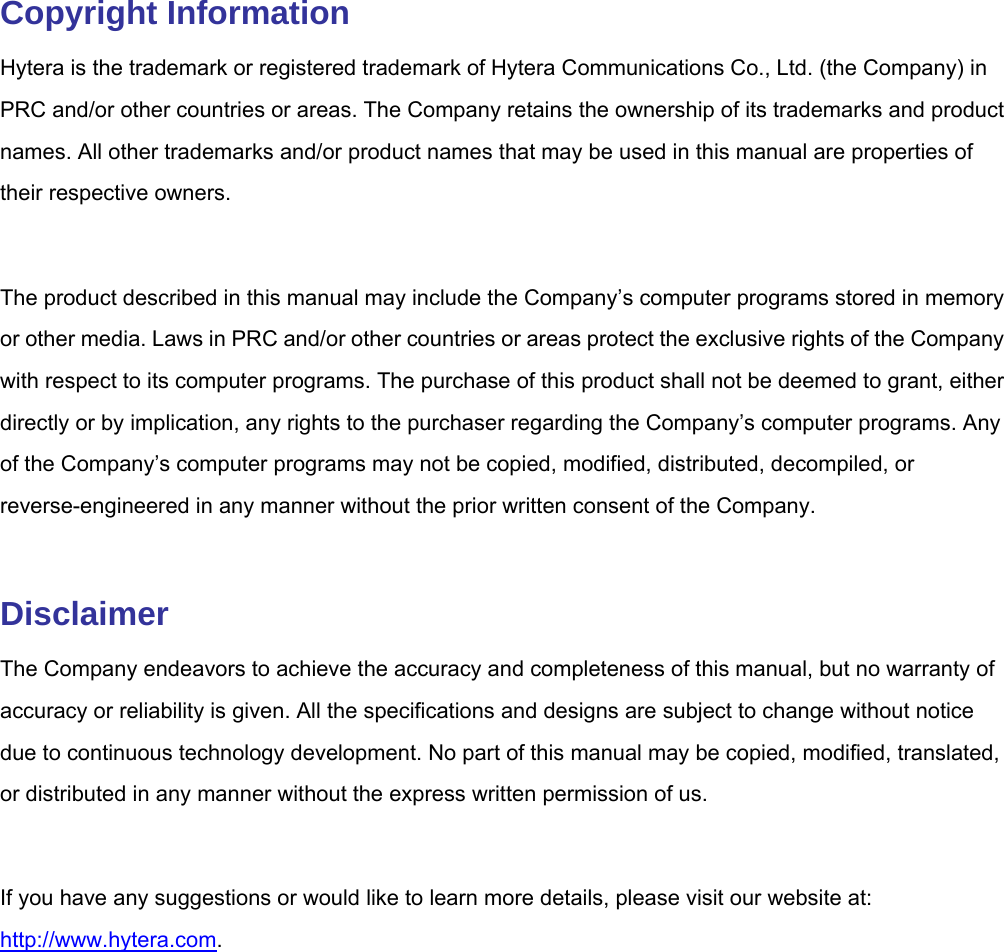  Copyright Information Hytera is the trademark or registered trademark of Hytera Communications Co., Ltd. (the Company) in PRC and/or other countries or areas. The Company retains the ownership of its trademarks and product names. All other trademarks and/or product names that may be used in this manual are properties of their respective owners.    The product described in this manual may include the Company’s computer programs stored in memory or other media. Laws in PRC and/or other countries or areas protect the exclusive rights of the Company with respect to its computer programs. The purchase of this product shall not be deemed to grant, either directly or by implication, any rights to the purchaser regarding the Company’s computer programs. Any of the Company’s computer programs may not be copied, modified, distributed, decompiled, or reverse-engineered in any manner without the prior written consent of the Company.    Disclaimer The Company endeavors to achieve the accuracy and completeness of this manual, but no warranty of accuracy or reliability is given. All the specifications and designs are subject to change without notice due to continuous technology development. No part of this manual may be copied, modified, translated, or distributed in any manner without the express written permission of us.    If you have any suggestions or would like to learn more details, please visit our website at: http://www.hytera.com.   