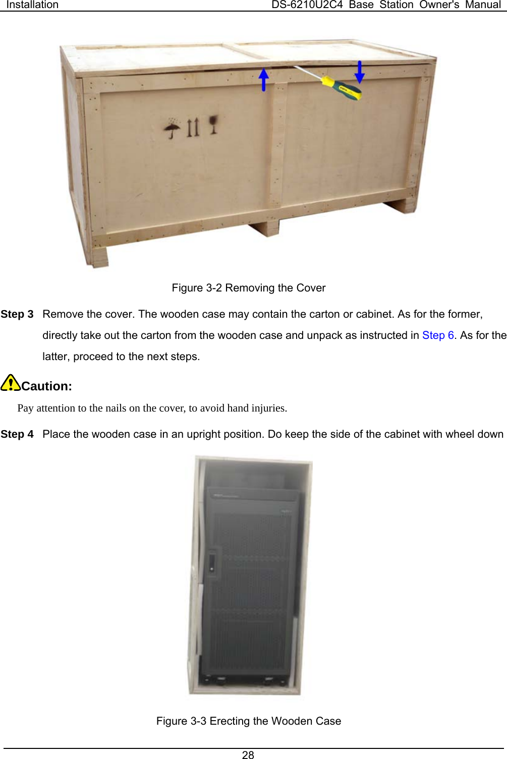 Installation  DS-6210U2C4 Base Station Owner&apos;s Manual 28   Figure 3-2 Removing the Cover Step 3  Remove the cover. The wooden case may contain the carton or cabinet. As for the former, directly take out the carton from the wooden case and unpack as instructed in Step 6. As for the latter, proceed to the next steps.   Caution:  Pay attention to the nails on the cover, to avoid hand injuries.   Step 4  Place the wooden case in an upright position. Do keep the side of the cabinet with wheel down    Figure 3-3 Erecting the Wooden Case   