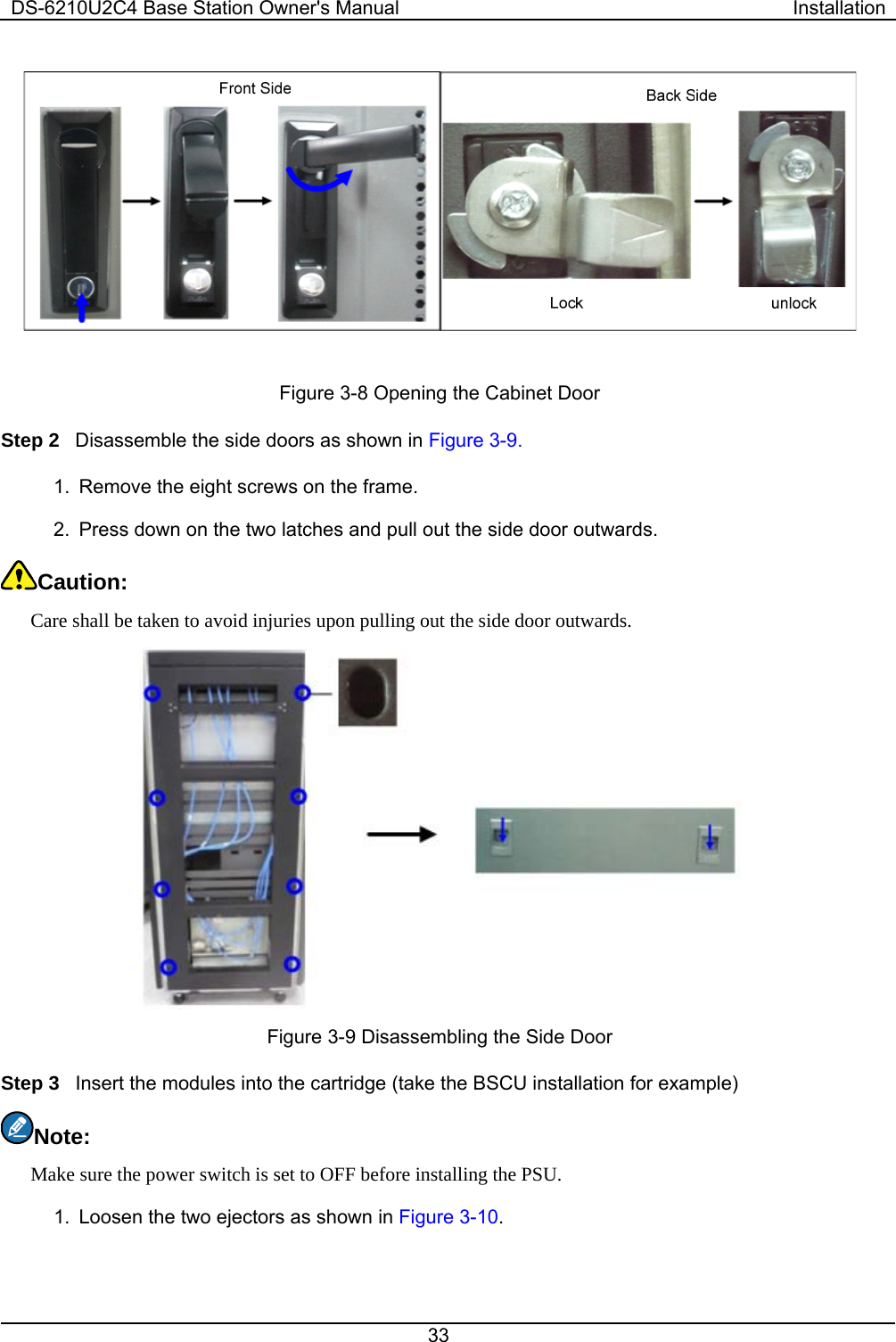 DS-6210U2C4 Base Station Owner&apos;s Manual  Installation 33   Figure 3-8 Opening the Cabinet Door Step 2  Disassemble the side doors as shown in Figure 3-9.    1.  Remove the eight screws on the frame.   2.  Press down on the two latches and pull out the side door outwards. Caution:  Care shall be taken to avoid injuries upon pulling out the side door outwards.    Figure 3-9 Disassembling the Side Door Step 3  Insert the modules into the cartridge (take the BSCU installation for example)   Note:  Make sure the power switch is set to OFF before installing the PSU.     1.  Loosen the two ejectors as shown in Figure 3-10. 