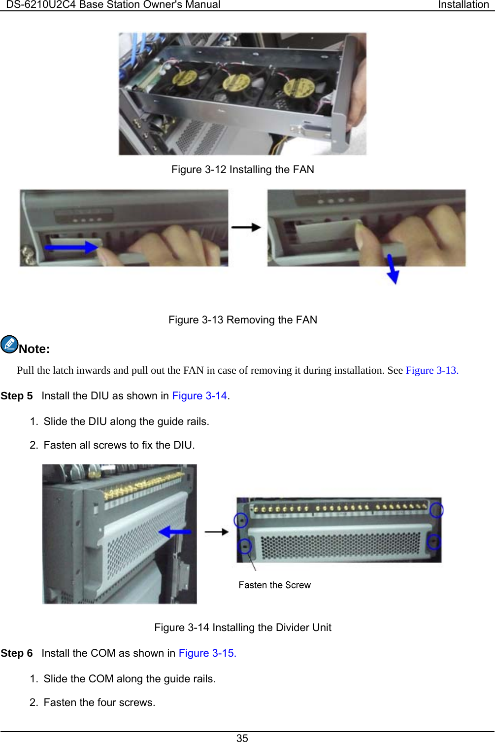 DS-6210U2C4 Base Station Owner&apos;s Manual  Installation 35   Figure 3-12 Installing the FAN  Figure 3-13 Removing the FAN Note:  Pull the latch inwards and pull out the FAN in case of removing it during installation. See Figure 3-13.   Step 5  Install the DIU as shown in Figure 3-14.  1.  Slide the DIU along the guide rails.   2.  Fasten all screws to fix the DIU.    Figure 3-14 Installing the Divider Unit Step 6  Install the COM as shown in Figure 3-15.   1.  Slide the COM along the guide rails.     2.  Fasten the four screws.   
