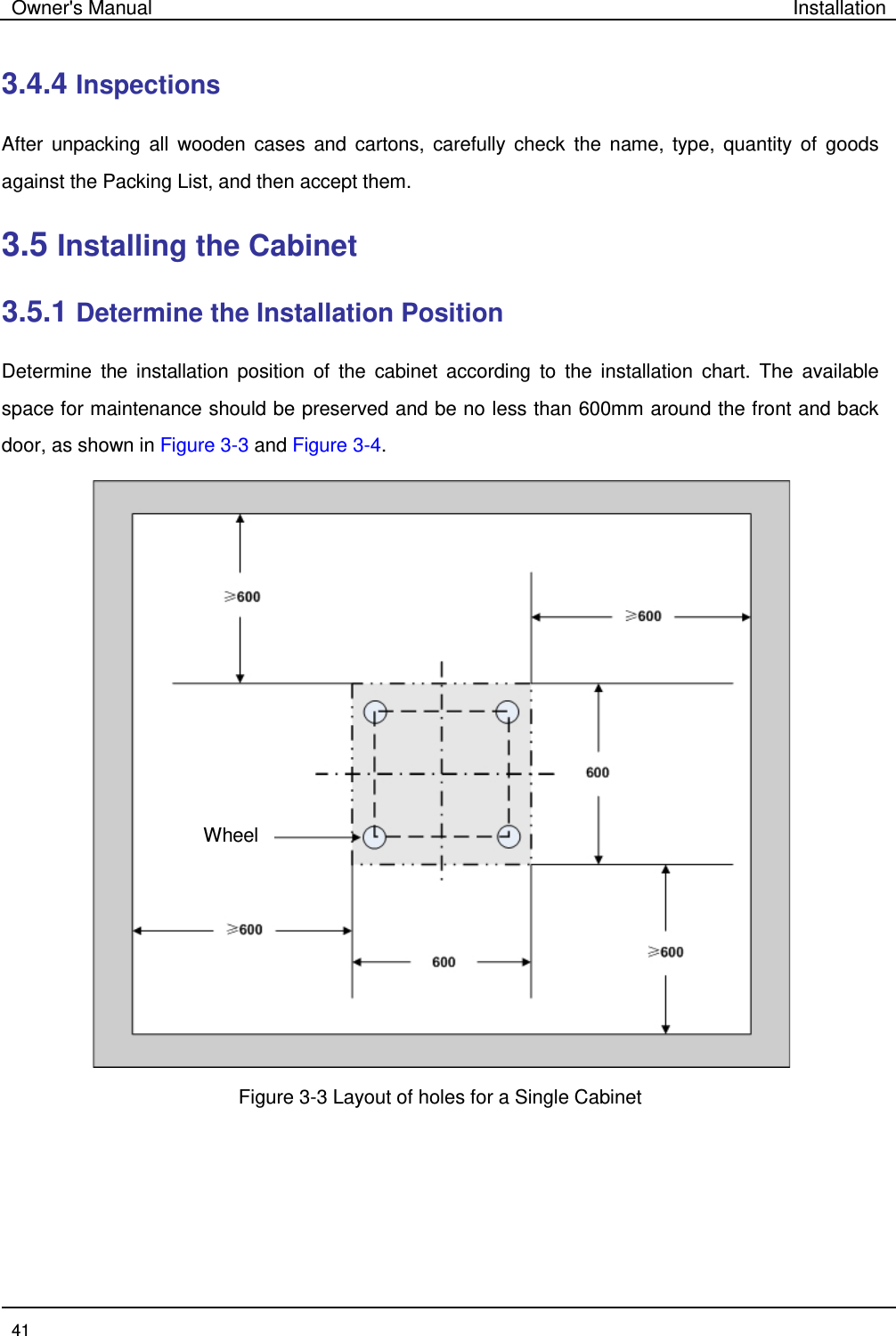 Owner&apos;s Manual Installation  41  3.4.4 Inspections   After unpacking all wooden cases and cartons, carefully check the name, type, quantity of goods against the Packing List, and then accept them.   3.5 Installing the Cabinet   3.5.1 Determine the Installation Position   Determine the installation position of the cabinet according to the installation chart. The available space for maintenance should be preserved and be no less than 600mm around the front and back door, as shown in Figure 3-3 and Figure 3-4.    Figure 3-3 Layout of holes for a Single Cabinet   Wheel 