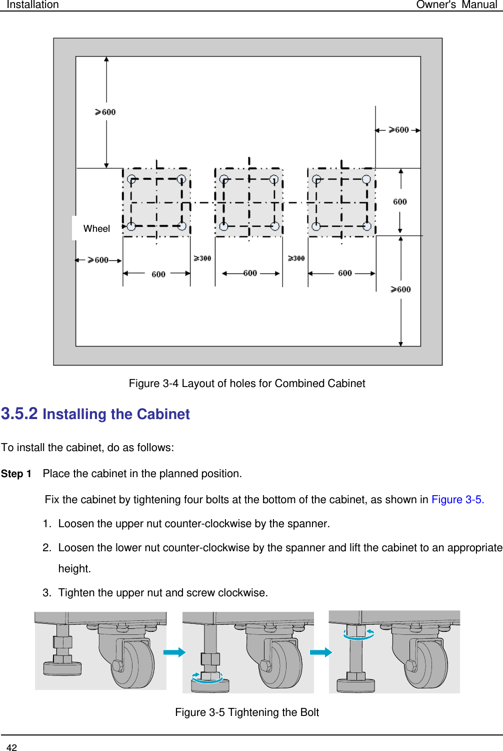 Installation Owner&apos;s Manual  42   Figure 3-4 Layout of holes for Combined Cabinet   3.5.2 Installing the Cabinet   To install the cabinet, do as follows:   Step 1 Place the cabinet in the planned position. Fix the cabinet by tightening four bolts at the bottom of the cabinet, as shown in Figure 3-5.   1. Loosen the upper nut counter-clockwise by the spanner.   2. Loosen the lower nut counter-clockwise by the spanner and lift the cabinet to an appropriate height.   3. Tighten the upper nut and screw clockwise.      Figure 3-5 Tightening the Bolt   Wheel 