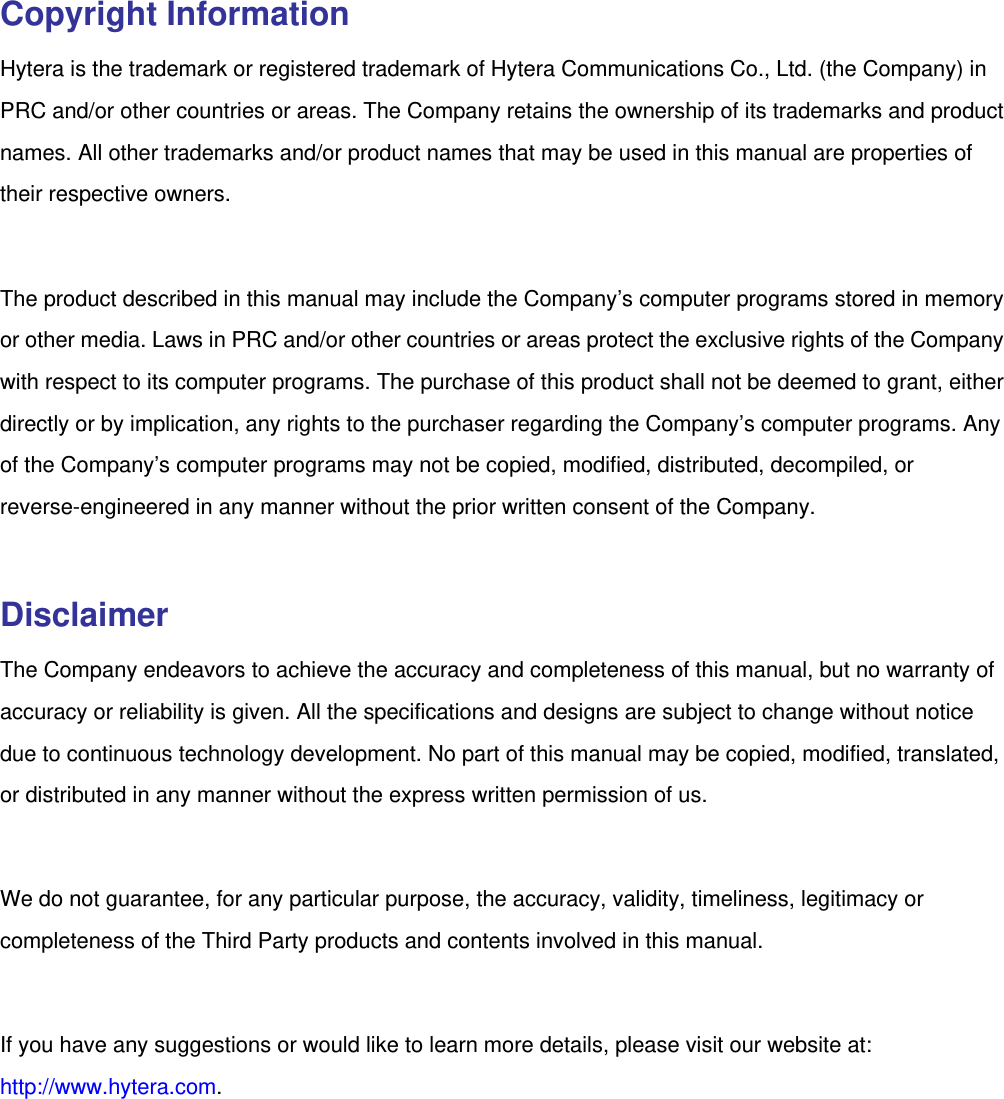   Copyright Information Hytera is the trademark or registered trademark of Hytera Communications Co., Ltd. (the Company) in PRC and/or other countries or areas. The Company retains the ownership of its trademarks and product names. All other trademarks and/or product names that may be used in this manual are properties of their respective owners.    The product described in this manual may include the Company’s computer programs stored in memory or other media. Laws in PRC and/or other countries or areas protect the exclusive rights of the Company with respect to its computer programs. The purchase of this product shall not be deemed to grant, either directly or by implication, any rights to the purchaser regarding the Company’s computer programs. Any of the Company’s computer programs may not be copied, modified, distributed, decompiled, or reverse-engineered in any manner without the prior written consent of the Company.    Disclaimer The Company endeavors to achieve the accuracy and completeness of this manual, but no warranty of accuracy or reliability is given. All the specifications and designs are subject to change without notice due to continuous technology development. No part of this manual may be copied, modified, translated, or distributed in any manner without the express written permission of us.    We do not guarantee, for any particular purpose, the accuracy, validity, timeliness, legitimacy or completeness of the Third Party products and contents involved in this manual.  If you have any suggestions or would like to learn more details, please visit our website at: http://www.hytera.com.    
