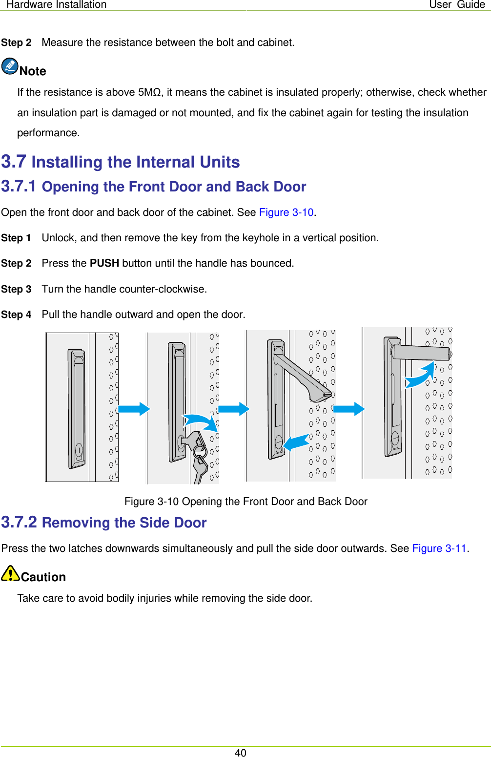 Hardware Installation User Guide  40  Step 2 Measure the resistance between the bolt and cabinet.   Note If the resistance is above 5MΩ, it means the cabinet is insulated properly; otherwise, check whether an insulation part is damaged or not mounted, and fix the cabinet again for testing the insulation performance. 3.7 Installing the Internal Units 3.7.1 Opening the Front Door and Back Door Open the front door and back door of the cabinet. See Figure 3-10. Step 1 Unlock, and then remove the key from the keyhole in a vertical position. Step 2 Press the PUSH button until the handle has bounced. Step 3 Turn the handle counter-clockwise.   Step 4 Pull the handle outward and open the door.     Figure 3-10 Opening the Front Door and Back Door 3.7.2 Removing the Side Door Press the two latches downwards simultaneously and pull the side door outwards. See Figure 3-11. Caution Take care to avoid bodily injuries while removing the side door. 