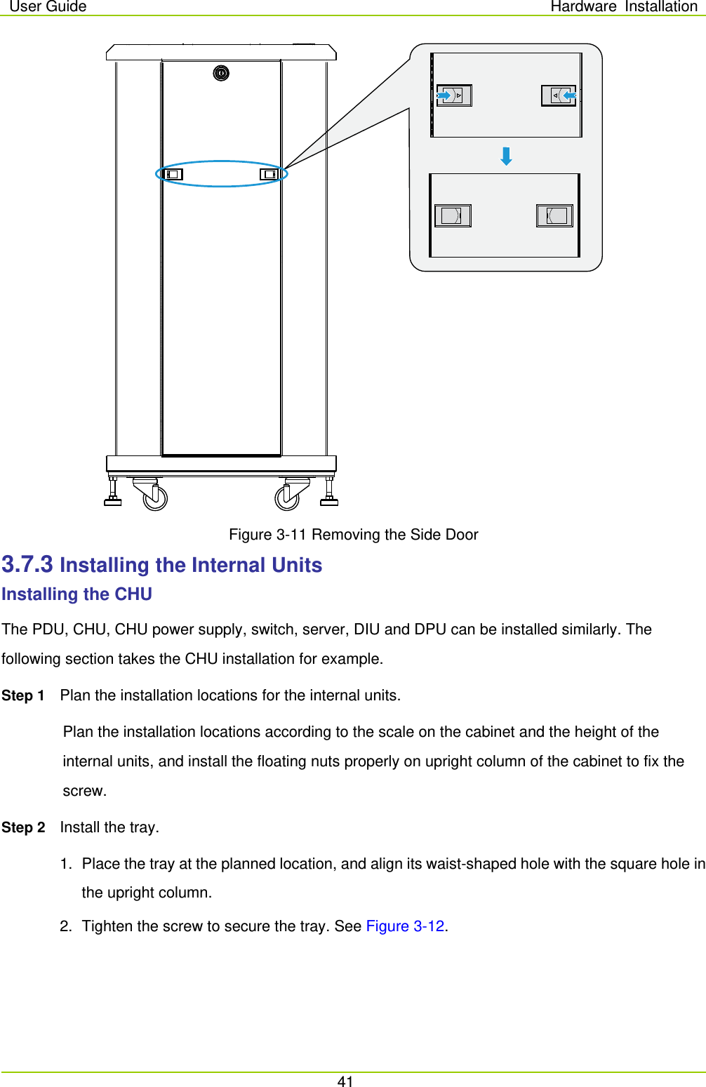 User Guide Hardware Installation  41   Figure 3-11 Removing the Side Door 3.7.3 Installing the Internal Units Installing the CHU The PDU, CHU, CHU power supply, switch, server, DIU and DPU can be installed similarly. The following section takes the CHU installation for example.   Step 1 Plan the installation locations for the internal units. Plan the installation locations according to the scale on the cabinet and the height of the internal units, and install the floating nuts properly on upright column of the cabinet to fix the screw.   Step 2 Install the tray.   1. Place the tray at the planned location, and align its waist-shaped hole with the square hole in the upright column.   2. Tighten the screw to secure the tray. See Figure 3-12. 