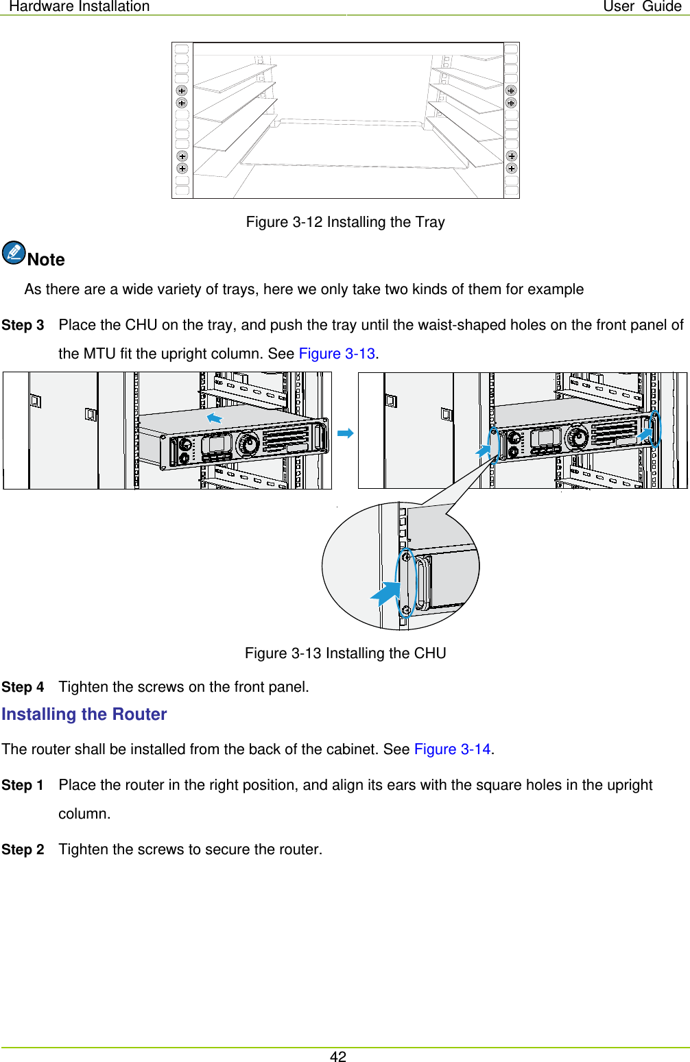 Hardware Installation User Guide  42   Figure 3-12 Installing the Tray Note As there are a wide variety of trays, here we only take two kinds of them for example Step 3 Place the CHU on the tray, and push the tray until the waist-shaped holes on the front panel of the MTU fit the upright column. See Figure 3-13.  Figure 3-13 Installing the CHU Step 4 Tighten the screws on the front panel.   Installing the Router The router shall be installed from the back of the cabinet. See Figure 3-14. Step 1 Place the router in the right position, and align its ears with the square holes in the upright column. Step 2 Tighten the screws to secure the router. 