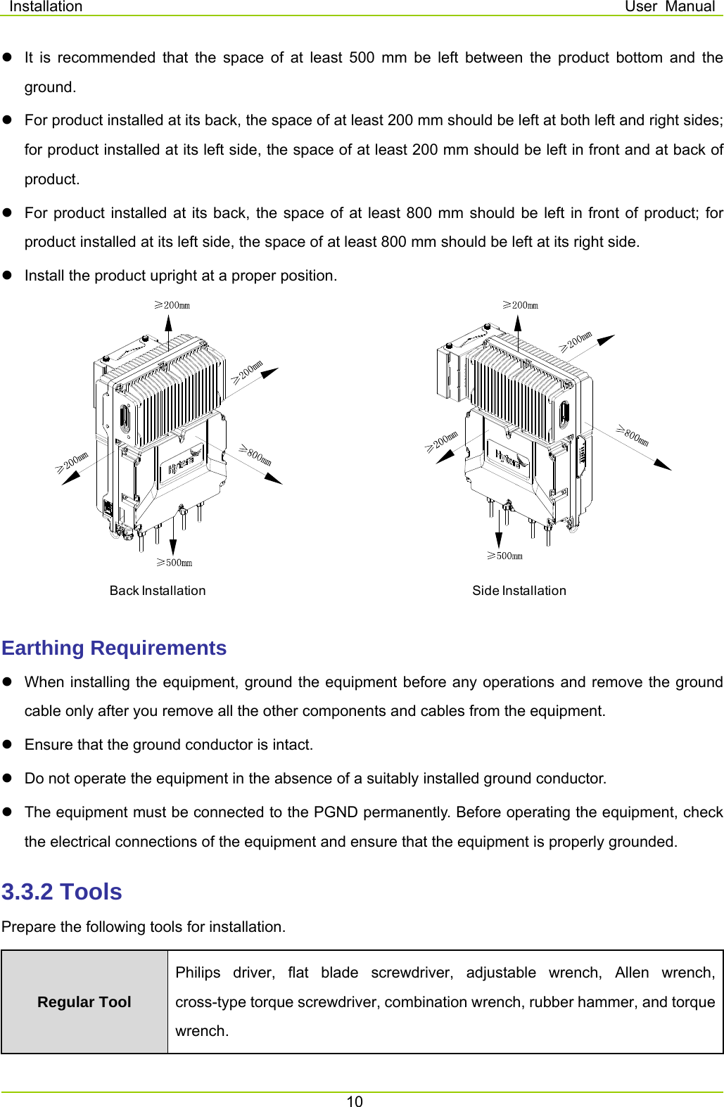 Installation  User Manual 10    It is recommended that the space of at least 500 mm be left between the product bottom and the ground.    For product installed at its back, the space of at least 200 mm should be left at both left and right sides; for product installed at its left side, the space of at least 200 mm should be left in front and at back of product.    For product installed at its back, the space of at least 800 mm should be left in front of product; for product installed at its left side, the space of at least 800 mm should be left at its right side.     Install the product upright at a proper position.  Earthing Requirements   When installing the equipment, ground the equipment before any operations and remove the ground cable only after you remove all the other components and cables from the equipment.   Ensure that the ground conductor is intact.   Do not operate the equipment in the absence of a suitably installed ground conductor.     The equipment must be connected to the PGND permanently. Before operating the equipment, check the electrical connections of the equipment and ensure that the equipment is properly grounded.     3.3.2 Tools Prepare the following tools for installation.   Regular Tool Philips driver, flat blade screwdriver, adjustable wrench, Allen wrench, cross-type torque screwdriver, combination wrench, rubber hammer, and torque wrench.  Back Installation Side Installation