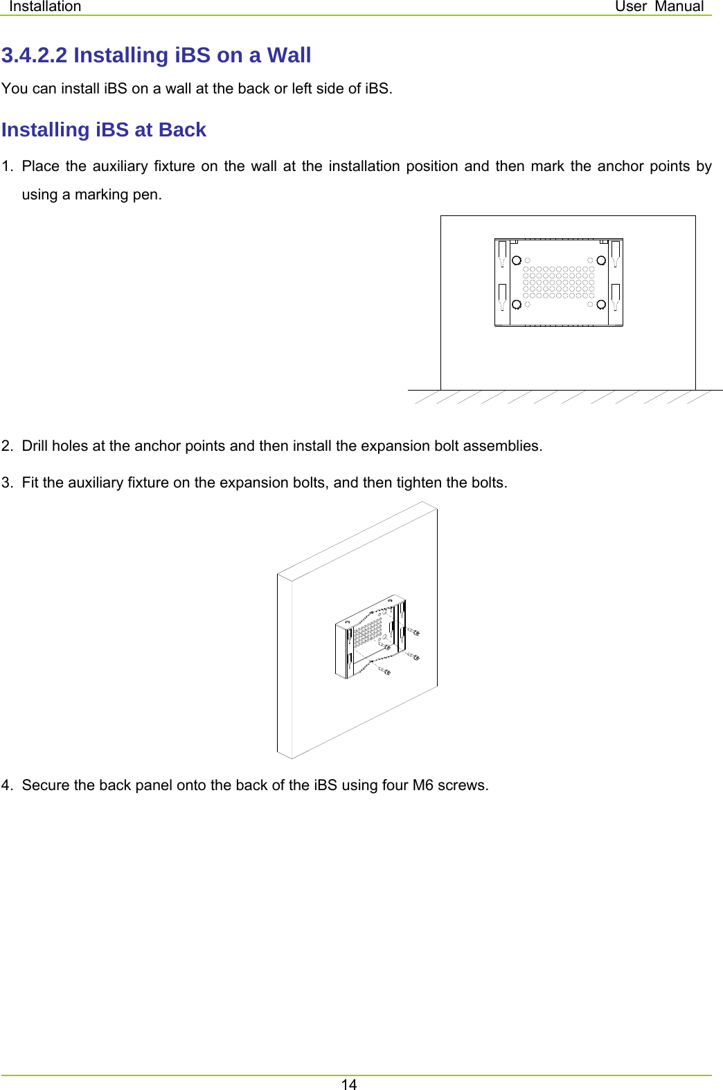 Installation  User Manual 14  3.4.2.2 Installing iBS on a Wall You can install iBS on a wall at the back or left side of iBS.   Installing iBS at Back 1.  Place the auxiliary fixture on the wall at the installation position and then mark the anchor points by using a marking pen.     2.  Drill holes at the anchor points and then install the expansion bolt assemblies.   3.  Fit the auxiliary fixture on the expansion bolts, and then tighten the bolts.      4.  Secure the back panel onto the back of the iBS using four M6 screws. 