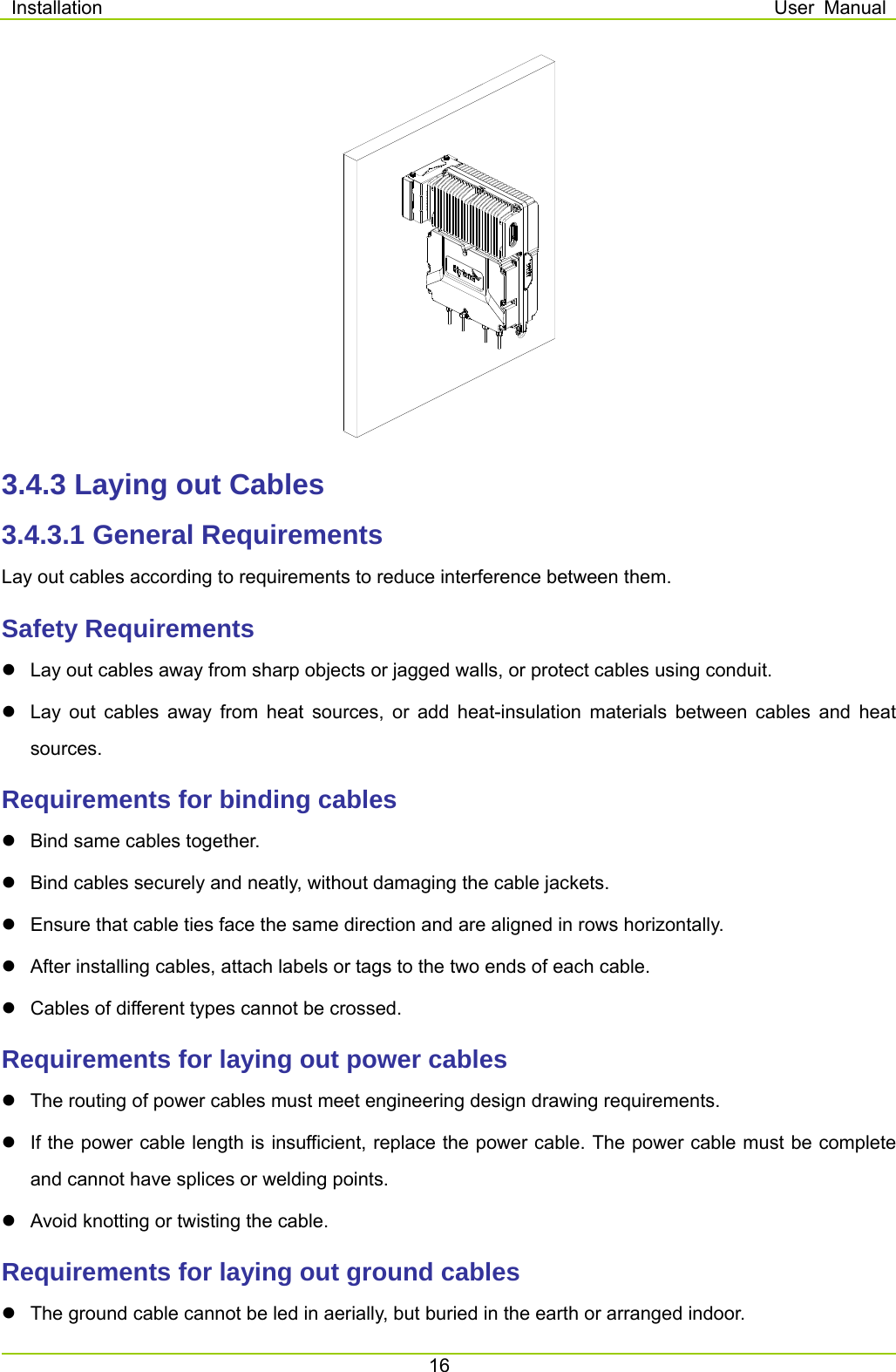 Installation  User Manual 16   3.4.3 Laying out Cables 3.4.3.1 General Requirements Lay out cables according to requirements to reduce interference between them.   Safety Requirements   Lay out cables away from sharp objects or jagged walls, or protect cables using conduit.   Lay out cables away from heat sources, or add heat-insulation materials between cables and heat sources. Requirements for binding cables   Bind same cables together.   Bind cables securely and neatly, without damaging the cable jackets.   Ensure that cable ties face the same direction and are aligned in rows horizontally.   After installing cables, attach labels or tags to the two ends of each cable.   Cables of different types cannot be crossed. Requirements for laying out power cables   The routing of power cables must meet engineering design drawing requirements.     If the power cable length is insufficient, replace the power cable. The power cable must be complete and cannot have splices or welding points.     Avoid knotting or twisting the cable.   Requirements for laying out ground cables   The ground cable cannot be led in aerially, but buried in the earth or arranged indoor. 