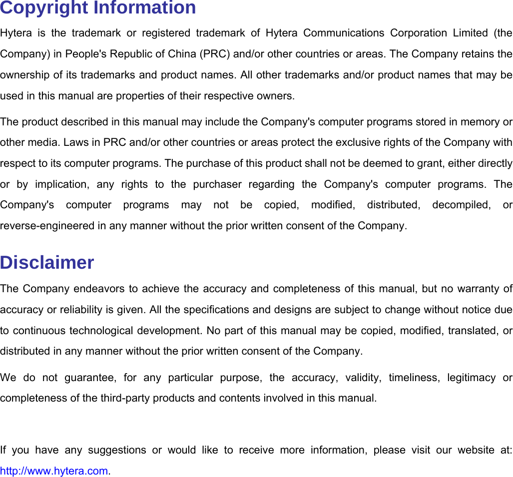   Copyright Information Hytera is the trademark or registered trademark of Hytera Communications Corporation Limited (the Company) in People&apos;s Republic of China (PRC) and/or other countries or areas. The Company retains the ownership of its trademarks and product names. All other trademarks and/or product names that may be used in this manual are properties of their respective owners.   The product described in this manual may include the Company&apos;s computer programs stored in memory or other media. Laws in PRC and/or other countries or areas protect the exclusive rights of the Company with respect to its computer programs. The purchase of this product shall not be deemed to grant, either directly or by implication, any rights to the purchaser regarding the Company&apos;s computer programs. The Company&apos;s computer programs may not be copied, modified, distributed, decompiled, or reverse-engineered in any manner without the prior written consent of the Company.   Disclaimer The Company endeavors to achieve the accuracy and completeness of this manual, but no warranty of accuracy or reliability is given. All the specifications and designs are subject to change without notice due to continuous technological development. No part of this manual may be copied, modified, translated, or distributed in any manner without the prior written consent of the Company.   We do not guarantee, for any particular purpose, the accuracy, validity, timeliness, legitimacy or completeness of the third-party products and contents involved in this manual.    If you have any suggestions or would like to receive more information, please visit our website at: http://www.hytera.com.   