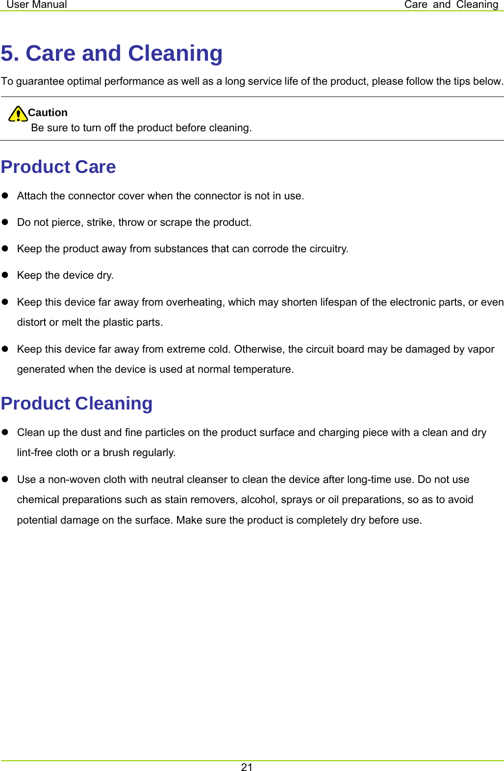 User Manual  Care and Cleaning 21  5. Care and Cleaning To guarantee optimal performance as well as a long service life of the product, please follow the tips below. Caution Be sure to turn off the product before cleaning.   Product Care   Attach the connector cover when the connector is not in use.     Do not pierce, strike, throw or scrape the product.     Keep the product away from substances that can corrode the circuitry.   Keep the device dry.     Keep this device far away from overheating, which may shorten lifespan of the electronic parts, or even distort or melt the plastic parts.     Keep this device far away from extreme cold. Otherwise, the circuit board may be damaged by vapor generated when the device is used at normal temperature.   Product Cleaning   Clean up the dust and fine particles on the product surface and charging piece with a clean and dry lint-free cloth or a brush regularly.     Use a non-woven cloth with neutral cleanser to clean the device after long-time use. Do not use chemical preparations such as stain removers, alcohol, sprays or oil preparations, so as to avoid potential damage on the surface. Make sure the product is completely dry before use.  