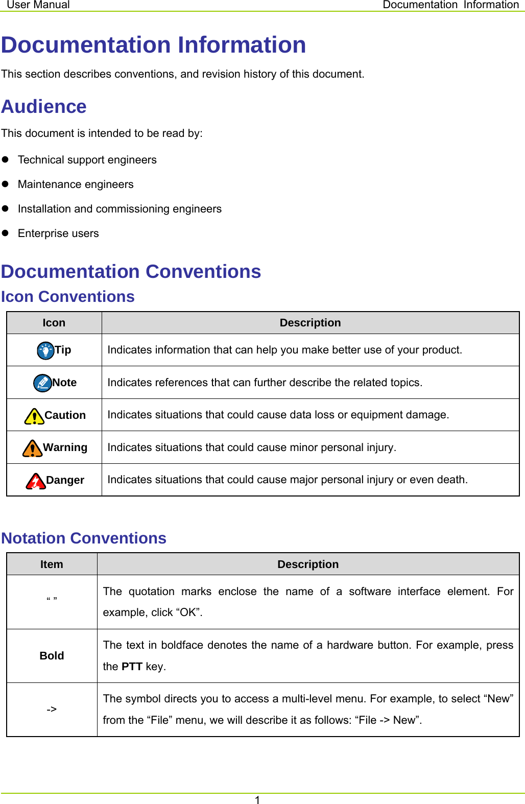 User Manual  Documentation  Information 1  Documentation Information This section describes conventions, and revision history of this document. Audience This document is intended to be read by:     Technical support engineers  Maintenance engineers   Installation and commissioning engineers  Enterprise users Documentation Conventions Icon Conventions Icon  Description Tip  Indicates information that can help you make better use of your product. Note  Indicates references that can further describe the related topics. Caution  Indicates situations that could cause data loss or equipment damage. Warning  Indicates situations that could cause minor personal injury. Danger  Indicates situations that could cause major personal injury or even death.  Notation Conventions Item  Description “ ” The quotation marks enclose the name of a software interface element. For example, click “OK”. Bold  The text in boldface denotes the name of a hardware button. For example, press the PTT key.   -&gt; The symbol directs you to access a multi-level menu. For example, to select “New” from the “File” menu, we will describe it as follows: “File -&gt; New”.  