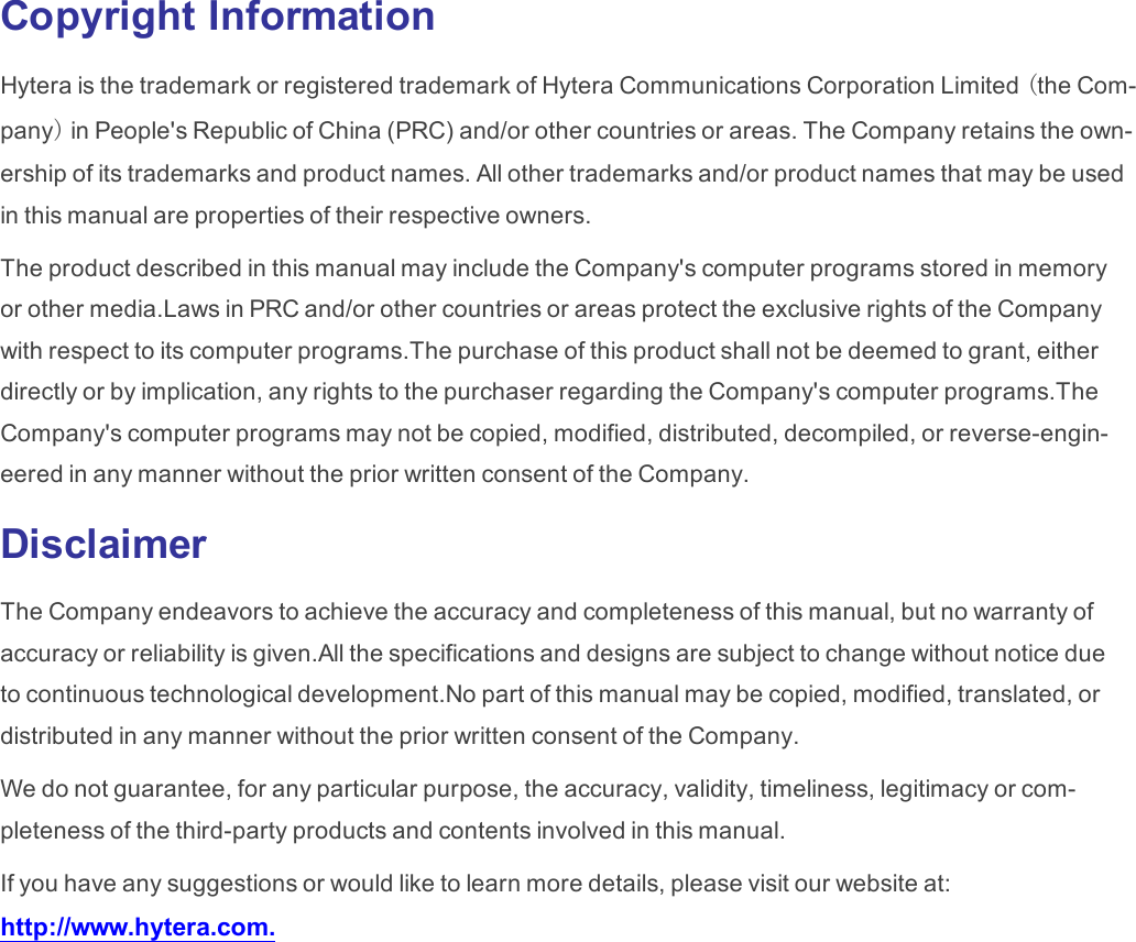 Copyright InformationHytera is the trademark or registered trademark of Hytera Communications Corporation Limited (the Com-pany)in People&apos;s Republic of China (PRC) and/or other countries or areas. The Company retains the own-ership of its trademarks and product names. All other trademarks and/or product names that may be usedin this manual are properties of their respective owners.The product described in this manual may include the Company&apos;s computer programs stored in memoryor other media.Laws in PRC and/or other countries or areas protect the exclusive rights of the Companywith respect to its computer programs.The purchase of this product shall not be deemed to grant, eitherdirectly or by implication, any rights to the purchaser regarding the Company&apos;s computer programs.TheCompany&apos;s computer programs may not be copied, modified, distributed, decompiled, or reverse-engin-eered in any manner without the prior written consent of the Company.DisclaimerThe Company endeavors to achieve the accuracy and completeness of this manual, but no warranty ofaccuracy or reliability is given.All the specifications and designs are subject to change without notice dueto continuous technological development.No part of this manual may be copied, modified, translated, ordistributed in any manner without the prior written consent of the Company.We do not guarantee, for any particular purpose, the accuracy, validity, timeliness, legitimacy or com-pleteness of the third-party products and contents involved in this manual.If you have any suggestions or would like to learn more details, please visit our website at:http://www.hytera.com.