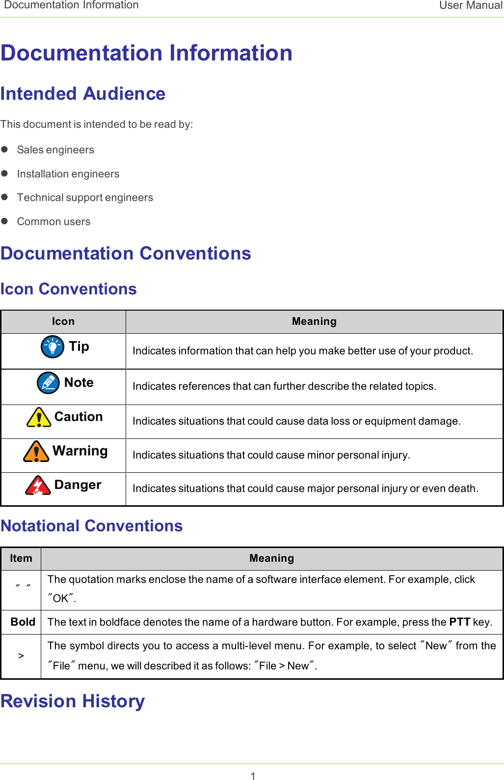 Documentation InformationIntended AudienceThis document is intended to be read by:lSales engineerslInstallation engineerslTechnical support engineerslCommon usersDocumentation ConventionsIcon ConventionsIcon MeaningIndicates information that can help you make better use of your product.Indicates references that can further describe the related topics.Indicates situations that could cause data loss or equipment damage.Indicates situations that could cause minor personal injury.Indicates situations that could cause major personal injury or even death.Notational ConventionsItem Meaning&quot; &quot; The quotation marks enclose the name of a software interface element. For example, click&quot;OK&quot;.Bold The text in boldface denotes the name of a hardware button. For example, press the PTT key.&gt;The symbol directs you to access a multi-level menu. For example, to select &quot;New&quot;from the&quot;File&quot;menu, we will described it as follows: &quot;File &gt; New&quot;.Revision History1Documentation Information User Manual