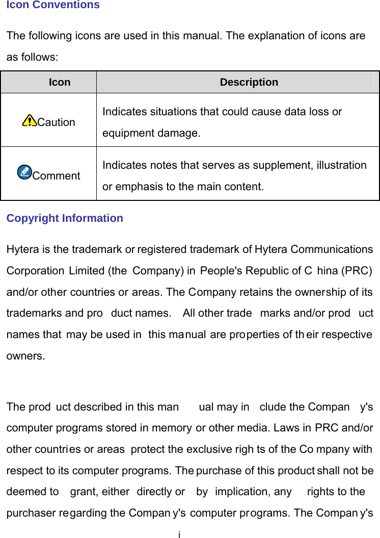  i Icon Conventions The following icons are used in this manual. The explanation of icons are as follows: Icon  Description Caution Indicates situations that could cause data loss or equipment damage. Comment Indicates notes that serves as supplement, illustration or emphasis to the main content. Copyright Information Hytera is the trademark or registered trademark of Hytera Communications Corporation Limited (the Company) in People&apos;s Republic of C hina (PRC)  and/or other countries or areas. The Company retains the ownership of its trademarks and pro duct names.  All other trade marks and/or prod uct names that may be used in  this manual are properties of th eir respective owners.   The prod uct described in this man ual may in clude the Compan y&apos;s computer programs stored in memory or other media. Laws in PRC and/or other countries or areas  protect the exclusive righ ts of the Co mpany with respect to its computer programs. The purchase of this product shall not be deemed to  grant, either  directly or  by  implication, any  rights to the purchaser regarding the Compan y&apos;s computer programs. The Compan y&apos;s 