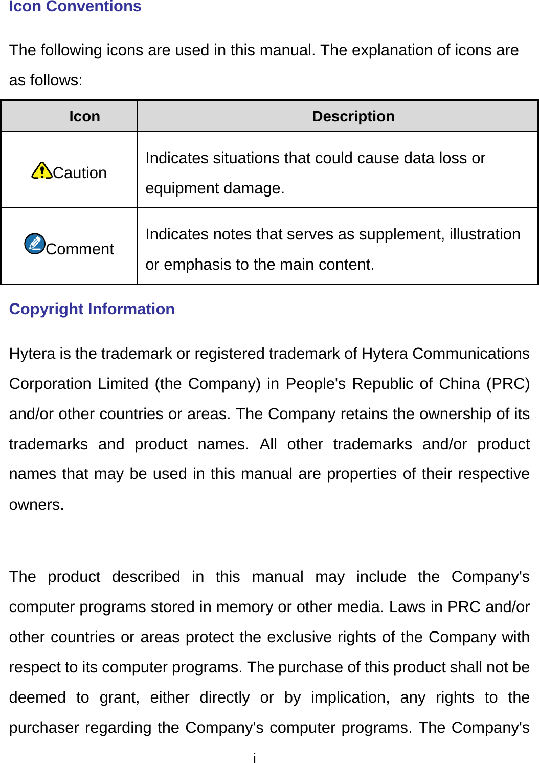  i Icon Conventions The following icons are used in this manual. The explanation of icons are as follows: Icon  Description Caution Indicates situations that could cause data loss or equipment damage. Comment Indicates notes that serves as supplement, illustration or emphasis to the main content. Copyright Information Hytera is the trademark or registered trademark of Hytera Communications Corporation Limited (the Company) in People&apos;s Republic of China (PRC) and/or other countries or areas. The Company retains the ownership of its trademarks and product names. All other trademarks and/or product names that may be used in this manual are properties of their respective owners.   The product described in this manual may include the Company&apos;s computer programs stored in memory or other media. Laws in PRC and/or other countries or areas protect the exclusive rights of the Company with respect to its computer programs. The purchase of this product shall not be deemed to grant, either directly or by implication, any rights to the purchaser regarding the Company&apos;s computer programs. The Company&apos;s 