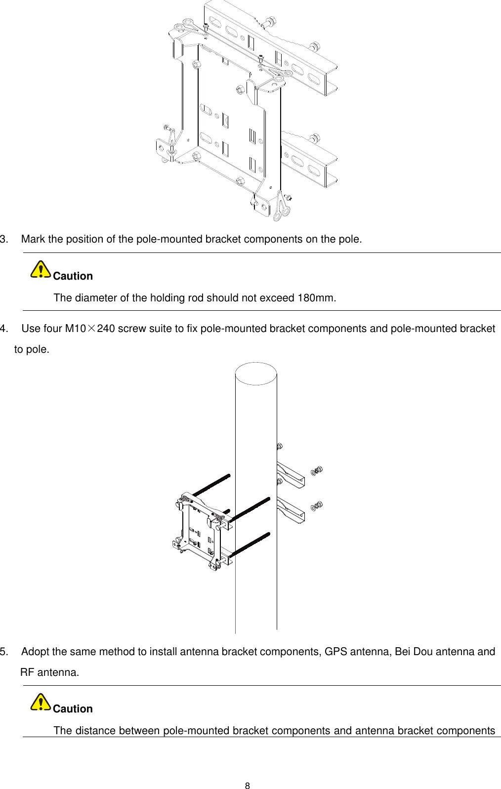  8  3.    Mark the position of the pole-mounted bracket components on the pole.  The diameter of the holding rod should not exceed 180mm. 4.    Use four M10×240 screw suite to fix pole-mounted bracket components and pole-mounted bracket to pole.  5.    Adopt the same method to install antenna bracket components, GPS antenna, Bei Dou antenna and RF antenna.  The distance between pole-mounted bracket components and antenna bracket components CautionCaution 