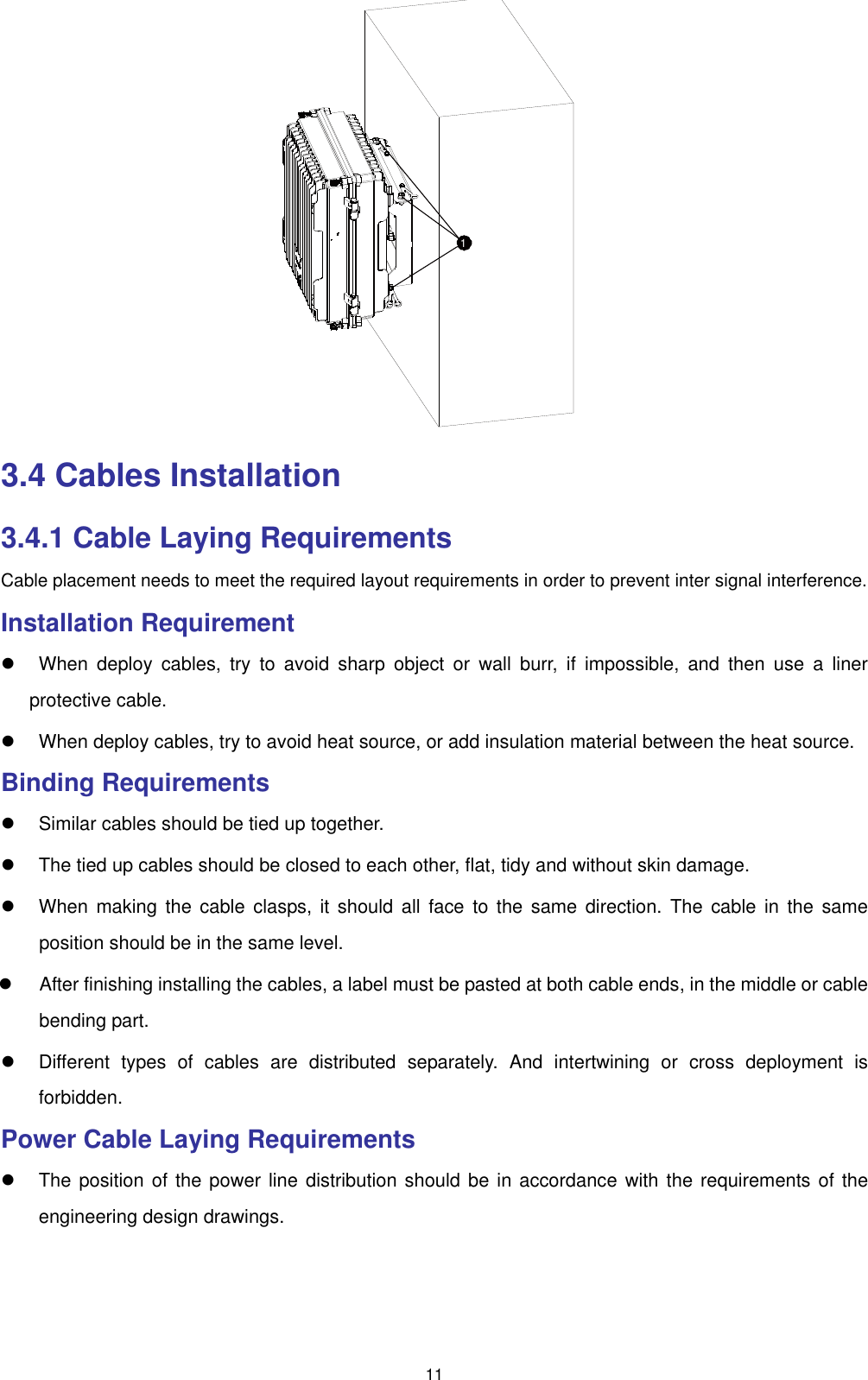  11 1 3.4 Cables Installation 3.4.1 Cable Laying Requirements Cable placement needs to meet the required layout requirements in order to prevent inter signal interference. Installation Requirement   When deploy cables, try to avoid sharp object or wall burr, if impossible, and then use a liner protective cable.   When deploy cables, try to avoid heat source, or add insulation material between the heat source.   Binding Requirements   Similar cables should be tied up together.   The tied up cables should be closed to each other, flat, tidy and without skin damage.   When making the cable clasps, it should all face to the same direction. The cable in the same position should be in the same level.   After finishing installing the cables, a label must be pasted at both cable ends, in the middle or cable bending part.   Different types of cables are distributed separately. And intertwining or cross deployment is forbidden. Power Cable Laying Requirements   The position of the power line distribution should be in accordance with the requirements of the engineering design drawings. 