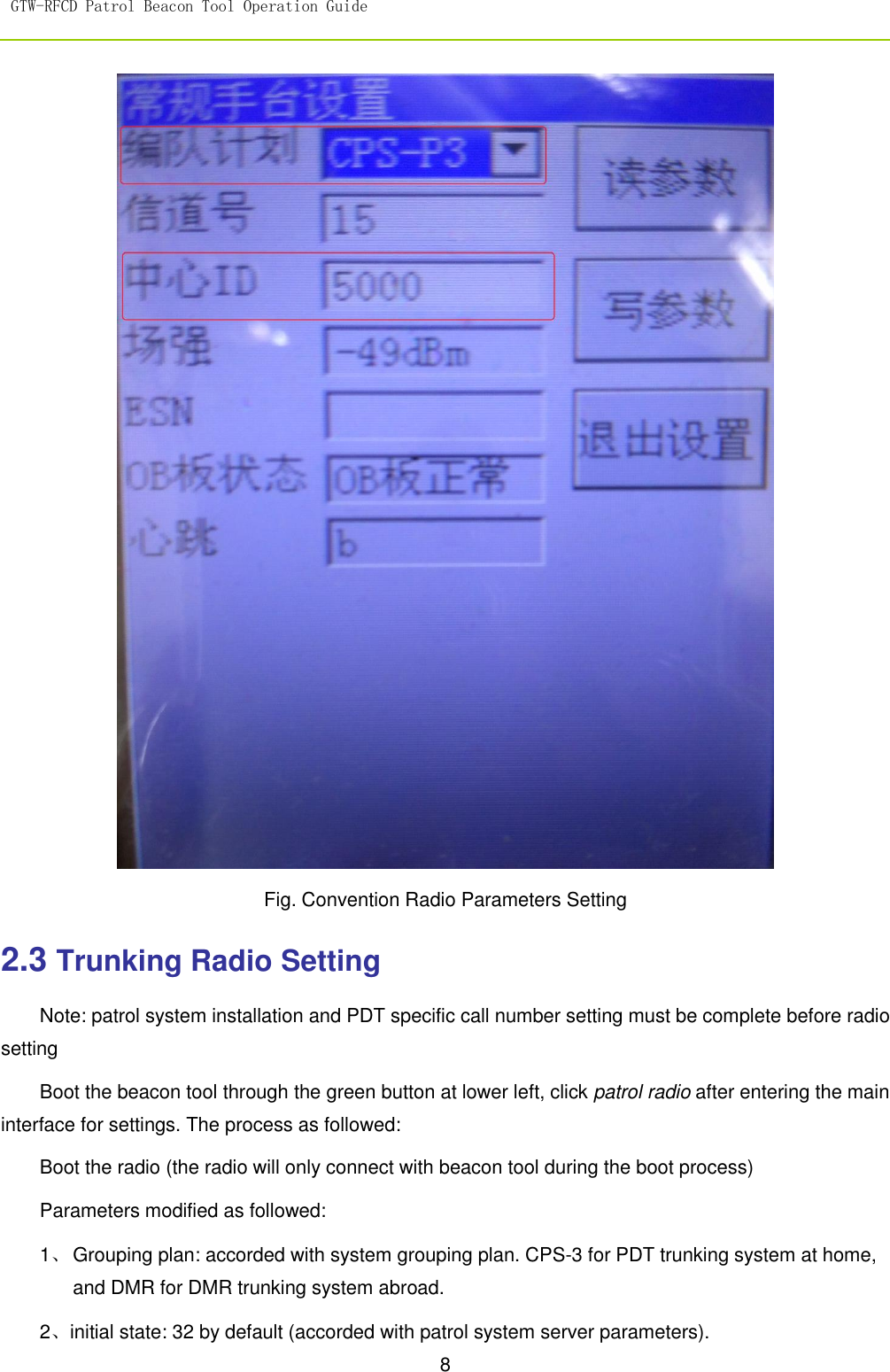 GTW-RFCD Patrol Beacon Tool Operation Guide   8   Fig. Convention Radio Parameters Setting   2.3 Trunking Radio Setting Note: patrol system installation and PDT specific call number setting must be complete before radio setting   Boot the beacon tool through the green button at lower left, click patrol radio after entering the main interface for settings. The process as followed: Boot the radio (the radio will only connect with beacon tool during the boot process)   Parameters modified as followed: 1、 Grouping plan: accorded with system grouping plan. CPS-3 for PDT trunking system at home, and DMR for DMR trunking system abroad. 2、initial state: 32 by default (accorded with patrol system server parameters). 