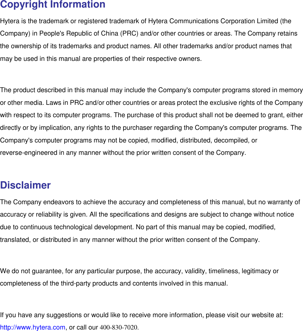   Copyright Information Hytera is the trademark or registered trademark of Hytera Communications Corporation Limited (the Company) in People&apos;s Republic of China (PRC) and/or other countries or areas. The Company retains the ownership of its trademarks and product names. All other trademarks and/or product names that may be used in this manual are properties of their respective owners.    The product described in this manual may include the Company&apos;s computer programs stored in memory or other media. Laws in PRC and/or other countries or areas protect the exclusive rights of the Company with respect to its computer programs. The purchase of this product shall not be deemed to grant, either directly or by implication, any rights to the purchaser regarding the Company&apos;s computer programs. The Company&apos;s computer programs may not be copied, modified, distributed, decompiled, or reverse-engineered in any manner without the prior written consent of the Company.    Disclaimer The Company endeavors to achieve the accuracy and completeness of this manual, but no warranty of accuracy or reliability is given. All the specifications and designs are subject to change without notice due to continuous technological development. No part of this manual may be copied, modified, translated, or distributed in any manner without the prior written consent of the Company.    We do not guarantee, for any particular purpose, the accuracy, validity, timeliness, legitimacy or completeness of the third-party products and contents involved in this manual.    If you have any suggestions or would like to receive more information, please visit our website at: http://www.hytera.com, or call our 400-830-7020. 