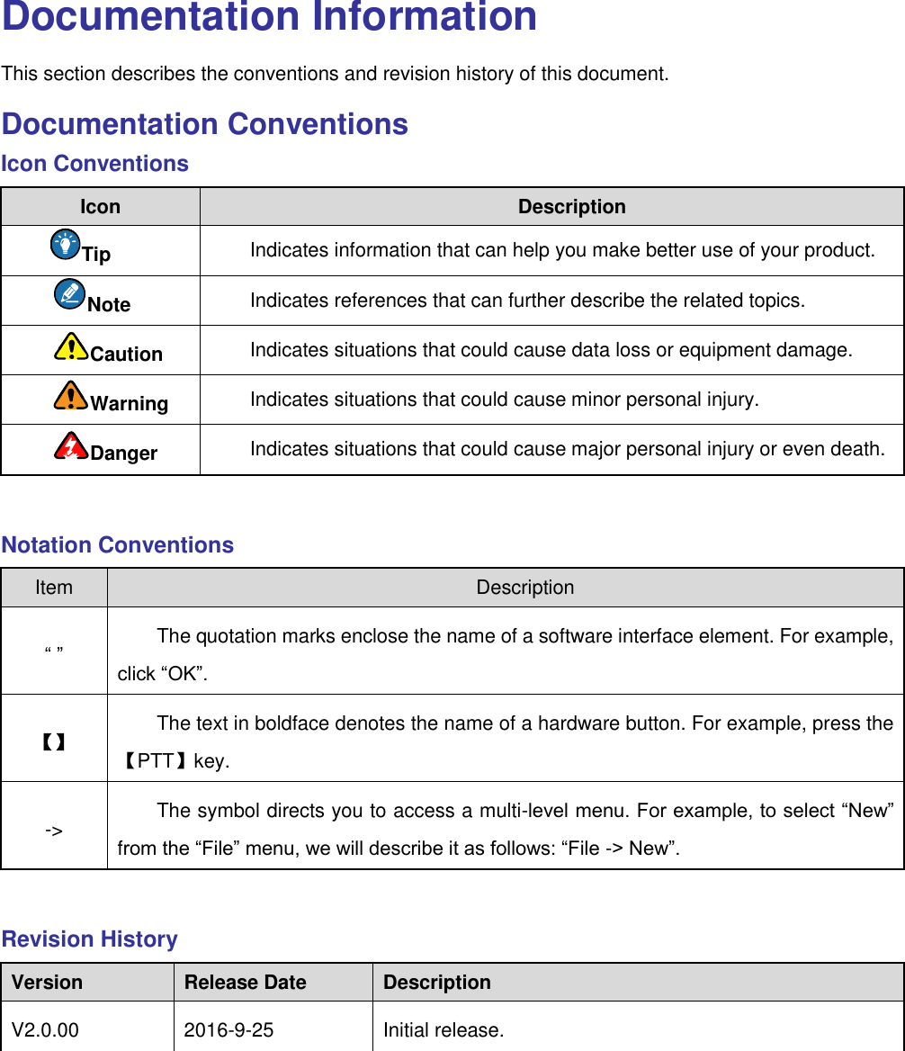   Documentation Information This section describes the conventions and revision history of this document.   Documentation Conventions Icon Conventions Icon Description Tip Indicates information that can help you make better use of your product. Note   Indicates references that can further describe the related topics.   Caution Indicates situations that could cause data loss or equipment damage. Warning Indicates situations that could cause minor personal injury. Danger Indicates situations that could cause major personal injury or even death.    Notation Conventions Item Description “ ” The quotation marks enclose the name of a software interface element. For example, click “OK”. 【】 The text in boldface denotes the name of a hardware button. For example, press the 【PTT】key.   -&gt; The symbol directs you to access a multi-level menu. For example, to select “New” from the “File” menu, we will describe it as follows: “File -&gt; New”.  Revision History Version Release Date Description V2.0.00 2016-9-25 Initial release.    