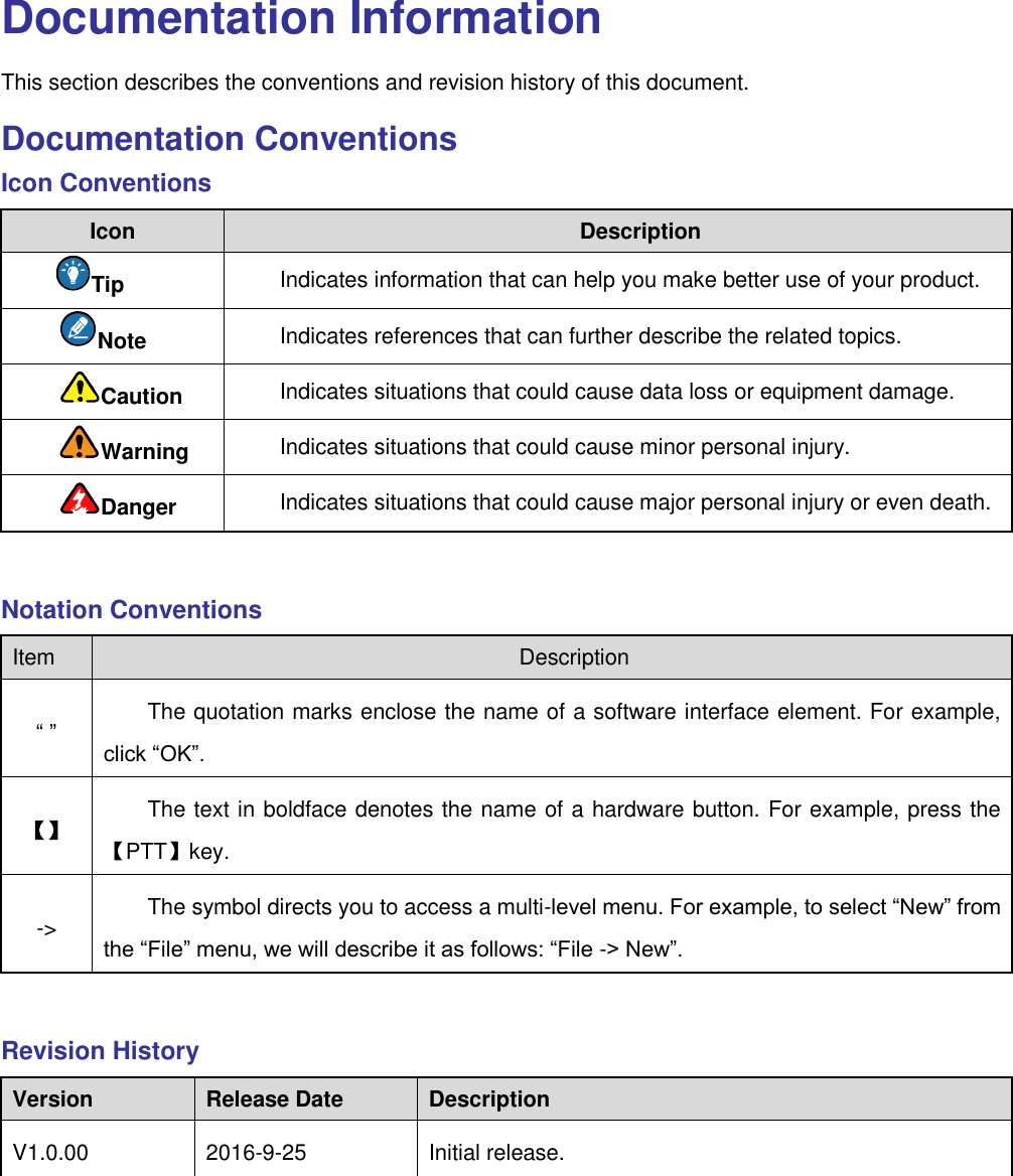    Documentation Information This section describes the conventions and revision history of this document.   Documentation Conventions Icon Conventions Icon Description Tip Indicates information that can help you make better use of your product. Note   Indicates references that can further describe the related topics.   Caution Indicates situations that could cause data loss or equipment damage. Warning Indicates situations that could cause minor personal injury. Danger Indicates situations that could cause major personal injury or even death.    Notation Conventions Item Description “ ” The quotation marks enclose the name of a software interface element. For example, click “OK”. 【】 The text in boldface denotes the name of a hardware button. For example, press the 【PTT】key.   -&gt; The symbol directs you to access a multi-level menu. For example, to select “New” from the “File” menu, we will describe it as follows: “File -&gt; New”.  Revision History Version Release Date Description V1.0.00 2016-9-25 Initial release.    