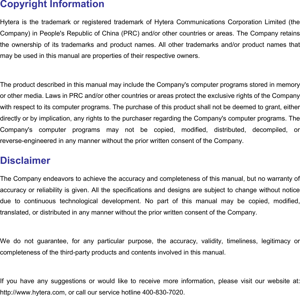  Copyright Information Hytera  is  the  trademark  or  registered  trademark  of  Hytera  Communications  Corporation  Limited  (the Company) in People&apos;s Republic of China (PRC) and/or other countries or areas. The Company retains the ownership of  its trademarks and product names. All  other  trademarks and/or product names that may be used in this manual are properties of their respective owners.    The product described in this manual may include the Company&apos;s computer programs stored in memory or other media. Laws in PRC and/or other countries or areas protect the exclusive rights of the Company with respect to its computer programs. The purchase of this product shall not be deemed to grant, either directly or by implication, any rights to the purchaser regarding the Company&apos;s computer programs. The Company&apos;s  computer  programs  may  not  be  copied,  modified,  distributed,  decompiled,  or reverse-engineered in any manner without the prior written consent of the Company.   Disclaimer The Company endeavors to achieve the accuracy and completeness of this manual, but no warranty of accuracy or reliability is given. All the specifications and designs are subject to change without notice due  to  continuous  technological  development.  No  part  of  this  manual  may  be  copied,  modified, translated, or distributed in any manner without the prior written consent of the Company.    We  do  not  guarantee,  for  any  particular  purpose,  the  accuracy,  validity,  timeliness,  legitimacy  or completeness of the third-party products and contents involved in this manual.    If  you  have  any  suggestions  or  would  like  to  receive  more  information,  please  visit  our  website  at: http://www.hytera.com, or call our service hotline 400-830-7020.   