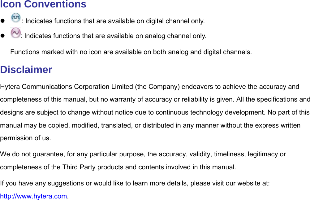  Icon Conventions  : Indicates functions that are available on digital channel only.    : Indicates functions that are available on analog channel only.   Functions marked with no icon are available on both analog and digital channels.   Disclaimer Hytera Communications Corporation Limited (the Company) endeavors to achieve the accuracy and completeness of this manual, but no warranty of accuracy or reliability is given. All the specifications and designs are subject to change without notice due to continuous technology development. No part of this manual may be copied, modified, translated, or distributed in any manner without the express written permission of us.   We do not guarantee, for any particular purpose, the accuracy, validity, timeliness, legitimacy or completeness of the Third Party products and contents involved in this manual. If you have any suggestions or would like to learn more details, please visit our website at: http://www.hytera.com.  