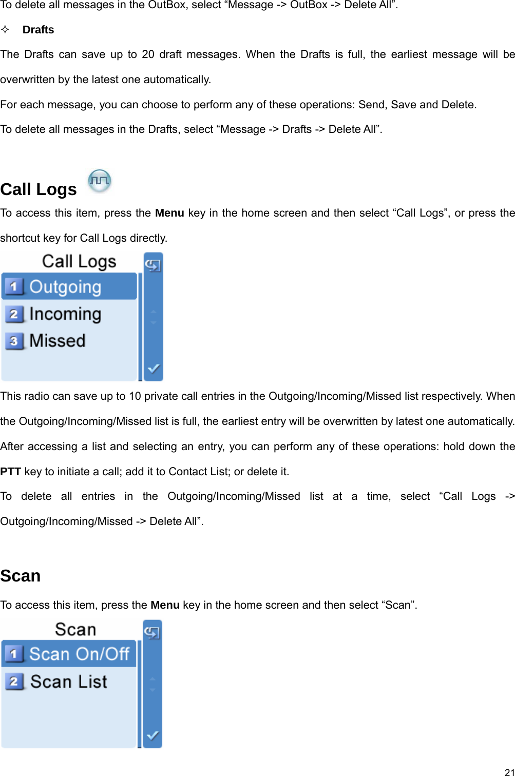 21 To delete all messages in the OutBox, select “Message -&gt; OutBox -&gt; Delete All”.    Drafts The Drafts can save up to 20 draft messages. When the Drafts is full, the earliest message will be overwritten by the latest one automatically.   For each message, you can choose to perform any of these operations: Send, Save and Delete. To delete all messages in the Drafts, select “Message -&gt; Drafts -&gt; Delete All”.  Call Logs   To access this item, press the Menu key in the home screen and then select “Call Logs”, or press the shortcut key for Call Logs directly.    This radio can save up to 10 private call entries in the Outgoing/Incoming/Missed list respectively. When the Outgoing/Incoming/Missed list is full, the earliest entry will be overwritten by latest one automatically.   After accessing a list and selecting an entry, you can perform any of these operations: hold down the PTT key to initiate a call; add it to Contact List; or delete it.   To delete all entries in the Outgoing/Incoming/Missed list at a time, select “Call Logs -&gt; Outgoing/Incoming/Missed -&gt; Delete All”.    Scan  To access this item, press the Menu key in the home screen and then select “Scan”.    