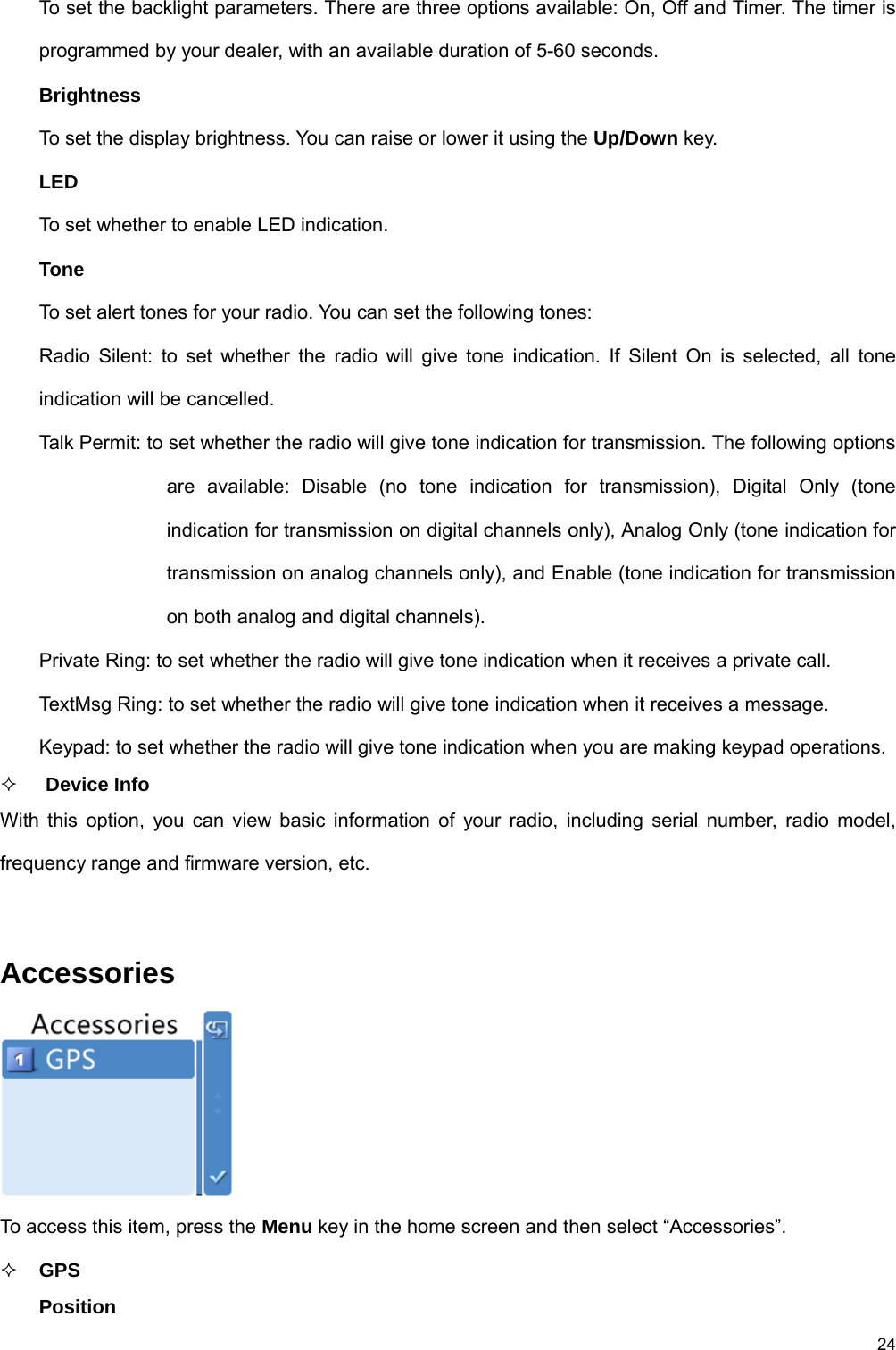 24 To set the backlight parameters. There are three options available: On, Off and Timer. The timer is programmed by your dealer, with an available duration of 5-60 seconds.   Brightness To set the display brightness. You can raise or lower it using the Up/Down key.   LED  To set whether to enable LED indication.   Tone  To set alert tones for your radio. You can set the following tones:   Radio Silent: to set whether the radio will give tone indication. If Silent On is selected, all tone indication will be cancelled.   Talk Permit: to set whether the radio will give tone indication for transmission. The following options are available: Disable (no tone indication for transmission), Digital Only (tone indication for transmission on digital channels only), Analog Only (tone indication for transmission on analog channels only), and Enable (tone indication for transmission on both analog and digital channels).   Private Ring: to set whether the radio will give tone indication when it receives a private call.   TextMsg Ring: to set whether the radio will give tone indication when it receives a message.   Keypad: to set whether the radio will give tone indication when you are making keypad operations.     Device Info With this option, you can view basic information of your radio, including serial number, radio model, frequency range and firmware version, etc.    Accessories  To access this item, press the Menu key in the home screen and then select “Accessories”.    GPS  Position 