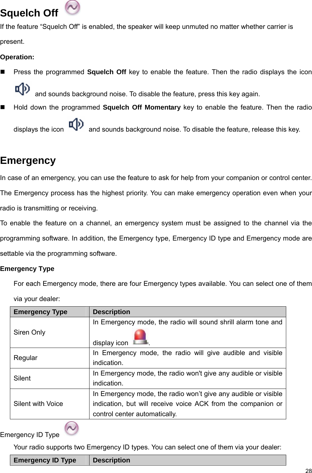 28 Squelch Off   If the feature “Squelch Off” is enabled, the speaker will keep unmuted no matter whether carrier is present.  Operation:   Press the programmed Squelch Off key to enable the feature. Then the radio displays the icon   and sounds background noise. To disable the feature, press this key again.     Hold down the programmed Squelch Off Momentary key to enable the feature. Then the radio displays the icon    and sounds background noise. To disable the feature, release this key.    Emergency In case of an emergency, you can use the feature to ask for help from your companion or control center.   The Emergency process has the highest priority. You can make emergency operation even when your radio is transmitting or receiving.   To enable the feature on a channel, an emergency system must be assigned to the channel via the programming software. In addition, the Emergency type, Emergency ID type and Emergency mode are settable via the programming software.   Emergency Type For each Emergency mode, there are four Emergency types available. You can select one of them via your dealer:   Emergency Type Description Siren Only In Emergency mode, the radio will sound shrill alarm tone and display icon  .  Regular  In Emergency mode, the radio will give audible and visible indication.  Silent  In Emergency mode, the radio won&apos;t give any audible or visible indication.  Silent with Voice In Emergency mode, the radio won’t give any audible or visible indication, but will receive voice ACK from the companion or control center automatically.   Emergency ID Type   Your radio supports two Emergency ID types. You can select one of them via your dealer:   Emergency ID Type Description 