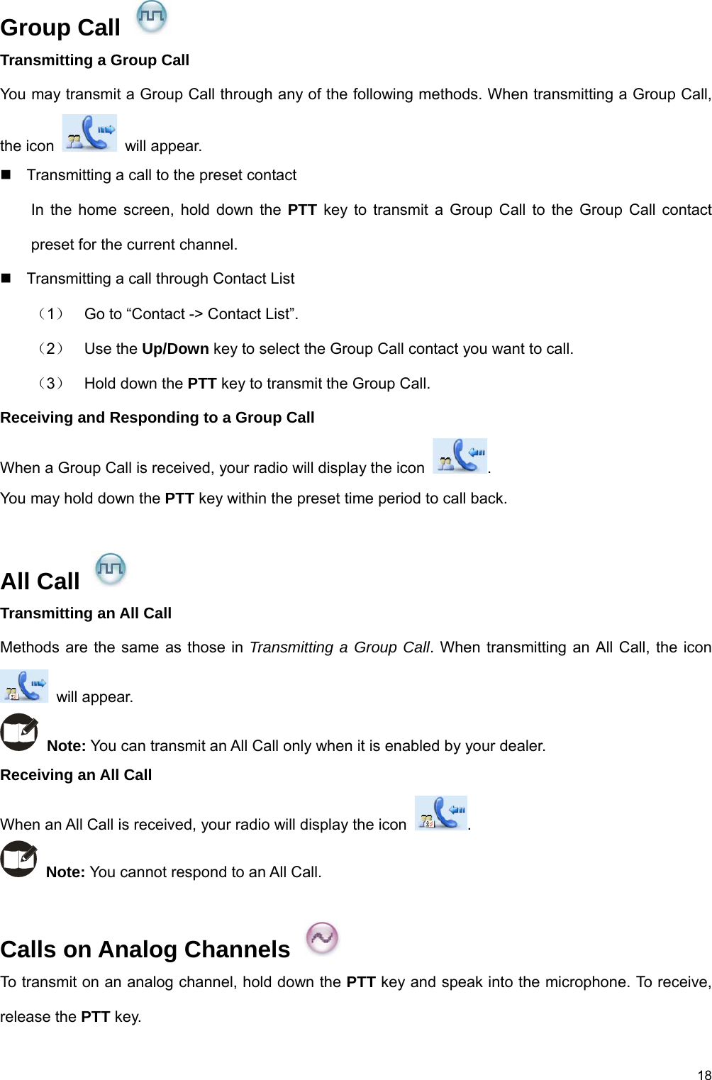 18 Group Call   Transmitting a Group Call You may transmit a Group Call through any of the following methods. When transmitting a Group Call, the icon   will appear.   Transmitting a call to the preset contact In the home screen, hold down the PTT key to transmit a Group Call to the Group Call contact preset for the current channel.     Transmitting a call through Contact List （1）  Go to “Contact -&gt; Contact List”.   （2）  Use the Up/Down key to select the Group Call contact you want to call. （3）  Hold down the PTT key to transmit the Group Call.   Receiving and Responding to a Group Call When a Group Call is received, your radio will display the icon  .  You may hold down the PTT key within the preset time period to call back.    All Call   Transmitting an All Call Methods are the same as those in Transmitting a Group Call. When transmitting an All Call, the icon  will appear.  Note: You can transmit an All Call only when it is enabled by your dealer. Receiving an All Call When an All Call is received, your radio will display the icon  .   Note: You cannot respond to an All Call.    Calls on Analog Channels   To transmit on an analog channel, hold down the PTT key and speak into the microphone. To receive, release the PTT key. 