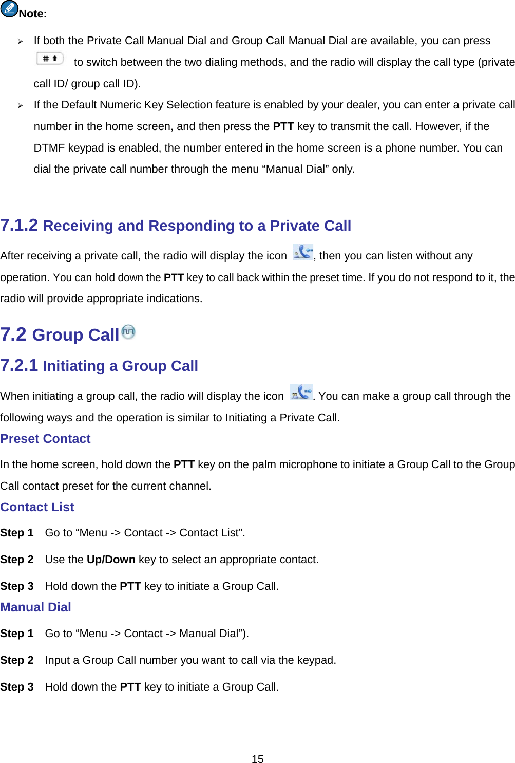  15  Note:    If both the Private Call Manual Dial and Group Call Manual Dial are available, you can press   to switch between the two dialing methods, and the radio will display the call type (private call ID/ group call ID).    If the Default Numeric Key Selection feature is enabled by your dealer, you can enter a private call number in the home screen, and then press the PTT key to transmit the call. However, if the DTMF keypad is enabled, the number entered in the home screen is a phone number. You can dial the private call number through the menu “Manual Dial” only.    7.1.2 Receiving and Responding to a Private Call After receiving a private call, the radio will display the icon  , then you can listen without any operation. You can hold down the PTT key to call back within the preset time. If you do not respond to it, the radio will provide appropriate indications.   7.2 Group Call  7.2.1 Initiating a Group Call When initiating a group call, the radio will display the icon  . You can make a group call through the following ways and the operation is similar to Initiating a Private Call.   Preset Contact   In the home screen, hold down the PTT key on the palm microphone to initiate a Group Call to the Group Call contact preset for the current channel.   Contact List Step 1  Go to “Menu -&gt; Contact -&gt; Contact List”. Step 2  Use the Up/Down key to select an appropriate contact. Step 3  Hold down the PTT key to initiate a Group Call.   Manual Dial Step 1  Go to “Menu -&gt; Contact -&gt; Manual Dial”). Step 2  Input a Group Call number you want to call via the keypad.   Step 3  Hold down the PTT key to initiate a Group Call.   