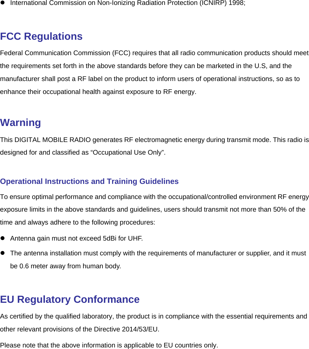   International Commission on Non-Ionizing Radiation Protection (ICNIRP) 1998;  FCC Regulations Federal Communication Commission (FCC) requires that all radio communication products should meet the requirements set forth in the above standards before they can be marketed in the U.S, and the manufacturer shall post a RF label on the product to inform users of operational instructions, so as to enhance their occupational health against exposure to RF energy.    Warning This DIGITAL MOBILE RADIO generates RF electromagnetic energy during transmit mode. This radio is designed for and classified as “Occupational Use Only”.  Operational Instructions and Training Guidelines   To ensure optimal performance and compliance with the occupational/controlled environment RF energy exposure limits in the above standards and guidelines, users should transmit not more than 50% of the time and always adhere to the following procedures:     Antenna gain must not exceed 5dBi for UHF.       The antenna installation must comply with the requirements of manufacturer or supplier, and it must be 0.6 meter away from human body.    EU Regulatory Conformance As certified by the qualified laboratory, the product is in compliance with the essential requirements and other relevant provisions of the Directive 2014/53/EU.   Please note that the above information is applicable to EU countries only.   